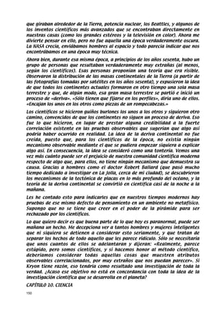 que giraban alrededor de la Tierra, potencia nuclear, los Beattles, y algunos de
los inventos científicos más avanzados que se encontraban directamente en
nuestras casas (como los grandes estéreos y la televisión en color). Ahora me
divierte pensar en ello, pero no fue aquella una época verdaderamente oscura.
La NASA crecía, enviábamos hombres al espacio y todo parecía indicar que nos
encontrábamos en una época muy técnica.
Ahora bien, durante esa misma época, a principios de los años sesenta, hubo un
grupo de personas que resultaban verdaderamente muy extrañas (al menos,
según los científicos). Esas personas proponían una teoría que era risible.
Observaron la distribución de las masas continentales de la Tierra (a partir de
las fotografías tomadas por satélites en los años sesenta), y expusieron la idea
de que todos los continentes actuales formaron en otro tiempo una sola masa
terrestre y que, de algún modo, esa gran masa terrestre se partió e inició un
proceso de «deriva». «Sólo tienen que fijarse en los perfiles», diría uno de ellos.
«Encajan los unos en los otros como piezas de un rompecabezas.»
Los científicos se hicieron guiños burlones los unos a los otros y siguieron otro
camino, convencidos de que los continentes no siguen un proceso de deriva. Eso
fue lo que hicieron, en lugar de prestar alguna credibilidad a la fuerte
correlación existente en las pruebas observables que sugerían que algo así
podría haber ocurrido en realidad. La idea de la deriva continental no fue
creída, puesto que, para los científicos de la época, no existía ningún
mecanismo observable mediante el que se pudiera empezar siquiera a explicar
algo así. En consecuencia, la idea se consideró como una tontería. Vemos una
vez más cuánto puede ser el prejuicio de nuestra comunidad científica moderna
respecto de algo que, para ellos, no tiene ningún mecanismo que demuestra su
causa. Gracias a hombres como el doctor Robert Ballard (que pasó mucho
tiempo dedicado a investigar en La Jolla, cerca de mi ciudad), se descubrieron
los mecanismos de la tectónica de placas en lo más profundo del océano, y la
teoría de la deriva continental se convirtió en científica casi de la noche a la
mañana.
Les he contado esto para indicarles que en nuestros tiempos modernos hay
pruebas de ese mismo defecto de pensamiento en un ambiente no metafísico.
Supongo que no se tiene que creer en el poder de la pirámide para ser
rechazado por los científicos.
Lo que quiero decir es que buena parte de lo que hoy es paranormal, puede ser
mañana un hecho. Me decepciona ver a tantos hombres y mujeres inteligentes
que ni siquiera se detienen a considerar esto seriamente, y que tratan de
separar los hechos de todo aquello que les parece ridículo. Sólo se necesitaría
que unos cuantos de ellos se adelantaran y dijeran: «Realmente, parece
estúpido, pero somos científicos, y si hacemos honor al método científico,
deberíamos considerar todas aquellas cosas que muestren atributos
observables correlacionados, por muy extraños que nos puedan parecer». Si
Kryon tiene razón, eso tendría como resultado una investigación de toda la
verdad. ¿Acaso ese objetivo no está en concordancia con toda la idea de la
investigación científica que se desarrolla en el planeta?
CAPÍTULO 10. CIENCIA
150
 