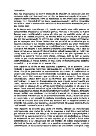 Del escritor
Aquí nos encontramos de nuevo, tratando de ahondar en cuestiones que han
producido más reacciones ante los escritos de Kryon que ningún otro tema. El
capítulo anterior trataba sobre los resultados de las predicciones científicas
incluidas en el Libro II de Kryon. Como pueden comprender, tanto la comunidad
metafísica como la comunidad científica se han mostrado interesadas por lo
que sucede aquí.
No he tenido más remedio que reír, puesto que recibo una visión general de
pensamientos procedentes de muchas partes, relativos a los temas de Kryon.
Aunque sean confidenciales, puedo decirles que ha recibido cartas de un
científico de cohetes, de físicos, de muchos médicos y de un par de geólogos
que me han comunicado en secreto que «siga adelante, porque necesitamos
que se expongan esas ideas». Todos ellos son metafísicos encubiertos que no
pueden comunicar a sus colegas científicos todo aquello que creen realmente,
ya que en ese caso destruirían su credibilidad en el seno de la comunidad
científica. Me imagino a esos hombres y mujeres en su trabajo, con el libro de
Kryon metido entre sus papeles técnicos (tras haberles arrancado las cubiertas,
claro), como un escolar que tratara de ocultar a los ojos vigilantes de la
maestra su primera revista sobre chicas. Entonces, dejé de reír, al darme
cuenta de que eso fue exactamente lo que hice con mi primer libro en mi propio
lugar de trabajo. ¡Y lo hice durante un año! Bueno los humanos somos bastante
predecibles..., y me alegro de ser uno de ellos.
Este capítulo se divide en tres secciones diferentes. En la primera, Kryon
contesta a preguntas específicas planteadas por los lectores, relativas a las
ideas científicas generadas en canalizaciones anteriores. A continuación se
incluye una canalización maravillosamente científica que ocurrió en Sedona,
Arizona, ante 200 personas que asistieron a un seminario. Durante esa
canalización, Kryon tuvo cosas asombrosas que decir acerca de las
matemáticas, en general. Aproximadamente una semana después recibí una
carta, aparentemente no relacionada con eso, escrita por un matemático
interesado en algunas de las cifras numerológicas incluidas en el Libro I de
Kryon. Pensé para mis adentros: «¡Qué coincidencia (ja, ja) que de repente se
haya despertado el interés de un matemático profesional!». Así pues, aproveché
la oportunidad para mantener correspondencia con él y le pregunté acerca de
las cuestiones matemáticas de las que había hablado Kryon. Su reacción quizá
les sorprenda, y me pareció lo bastante importante como para invitarle a
escribir un artículo para este libro. Les hablaré más al respecto cuando se
presente esa sección, más adelante. En consecuencia, la tercera sección de este
capítulo está compuesta por ese artículo.
Para aquellos de ustedes que, como yo mismo, utilicen las matemáticas
principalmente para revisar la cuenta de la compra y la de los restaurantes (y
que utilizan los dedos por debajo de la mesa para calcular la propina para el
camarero), no deben asustarse si echan un vistazo por adelantado al artículo
de matemáticas que aparece en este capítulo (o al apéndice 9944 sobre
matemáticas), y se encuentran con un montón de signos matemáticos y
algebraicos. Buena parte de todo eso se explica en lenguaje sencillo, y podrán
comprenderlo sin necesidad de sacar a relucir su calculadora científica (o sus
                                                                            151
 