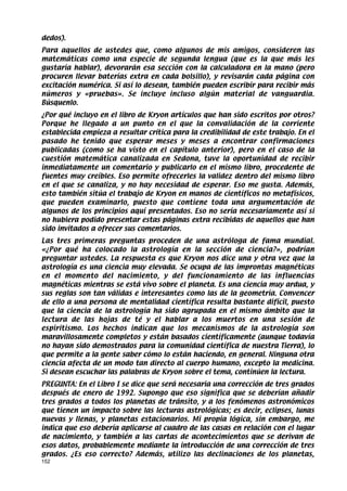 dedos).
Para aquellos de ustedes que, como algunos de mis amigos, consideren las
matemáticas como una especie de segunda lengua (que es la que más les
gustaría hablar), devorarán esa sección con la calculadora en la mano (pero
procuren llevar baterías extra en cada bolsillo), y revisarán cada página con
excitación numérica. Si así lo desean, también pueden escribir para recibir más
números y «pruebas». Se incluye incluso algún material de vanguardia.
Búsquenlo.
¿Por qué incluyo en el libro de Kryon artículos que han sido escritos por otros?
Porque he llegado a un punto en el que la convalidación de la corriente
establecida empieza a resultar crítica para la credibilidad de este trabajo. En el
pasado he tenido que esperar meses y meses a encontrar confirmaciones
publicadas (como se ha visto en el capítulo anterior), pero en el caso de la
cuestión matemática canalizada en Sedona, tuve la oportunidad de recibir
inmediatamente un comentario y publicarlo en el mismo libro, procedente de
fuentes muy creíbles. Eso permite ofrecerles la validez dentro del mismo libro
en el que se canaliza, y no hay necesidad de esperar. Eso me gusta. Además,
esto también sitúa el trabajo de Kryon en manos de científicos no metafísicos,
que pueden examinarlo, puesto que contiene toda una argumentación de
algunos de los principios aquí presentados. Eso no sería necesariamente así si
no hubiera podido presentar estas páginas extra recibidas de aquellos que han
sido invitados a ofrecer sus comentarios.
Las tres primeras preguntas proceden de una astróloga de fama mundial.
«¿Por qué ha colocado la astrología en la sección de ciencia?», podrían
preguntar ustedes. La respuesta es que Kryon nos dice una y otra vez que la
astrología es una ciencia muy elevada. Se ocupa de las improntas magnéticas
en el momento del nacimiento, y del funcionamiento de las influencias
magnéticas mientras se está vivo sobre el planeta. Es una ciencia muy ardua, y
sus reglas son tan válidas e interesantes como las de la geometría. Convencer
de ello a una persona de mentalidad científica resulta bastante difícil, puesto
que la ciencia de la astrología ha sido agrupada en el mismo ámbito que la
lectura de las hojas de té y el hablar a los muertos en una sesión de
espiritismo. Los hechos indican que los mecanismos de la astrología son
maravillosamente completos y están basados científicamente (aunque todavía
no hayan sido demostrados para la comunidad científica de nuestra Tierra), lo
que permite a la gente saber cómo lo están haciendo, en general. Ninguna otra
ciencia afecta de un modo tan directo al cuerpo humano, excepto la medicina.
Si desean escuchar las palabras de Kryon sobre el tema, continúen la lectura.
PREGUNTA: En el Libro I se dice que será necesaria una corrección de tres grados
después de enero de 1992. Supongo que eso significa que se deberían añadir
tres grados a todos los planetas de tránsito, y a los fenómenos astronómicos
que tienen un impacto sobre las lecturas astrológicas; es decir, eclipses, lunas
nuevas y llenas, y planetas estacionarios. Mi propia lógica, sin embargo, me
indica que eso debería aplicarse al cuadro de las casas en relación con el lugar
de nacimiento, y también a las cartas de acontecimientos que se derivan de
esos datos, probablemente mediante la introducción de una corrección de tres
grados. ¿Es eso correcto? Además, utilizo las declinaciones de los planetas,
152
 