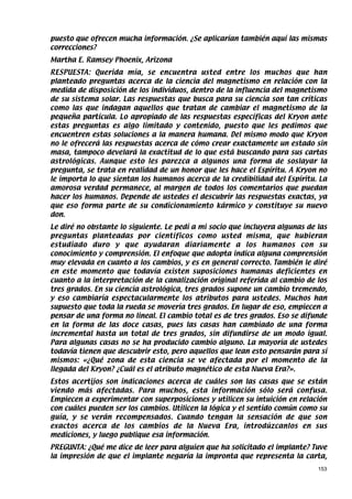 puesto que ofrecen mucha información. ¿Se aplicarían también aquí las mismas
correcciones?
Martha E. Ramsey Phoenix, Arizona
RESPUESTA: Querida mía, se encuentra usted entre los muchos que han
planteado preguntas acerca de la ciencia del magnetismo en relación con la
medida de disposición de los individuos, dentro de la influencia del magnetismo
de su sistema solar. Las respuestas que busca para su ciencia son tan críticas
como las que indagan aquellos que tratan de cambiar el magnetismo de la
pequeña partícula. Lo apropiado de las respuestas específicas del Kryon ante
estas preguntas es algo limitado y contenido, puesto que les pedimos que
encuentren estas soluciones a la manera humana. Del mismo modo que Kryon
no le ofrecerá las respuestas acerca de cómo crear exactamente un estado sin
masa, tampoco develará la exactitud de lo que está buscando para sus cartas
astrológicas. Aunque esto les parezca a algunos una forma de soslayar la
pregunta, se trata en realidad de un honor que les hace el Espíritu. A Kryon no
le importa lo que sientan los humanos acerca de la credibilidad del Espíritu. La
amorosa verdad permanece, al margen de todos los comentarios que puedan
hacer los humanos. Depende de ustedes el descubrir las respuestas exactas, ya
que eso forma parte de su condicionamiento kármico y constituye su nuevo
don.
Le diré no obstante lo siguiente. Le pedí a mi socio que incluyera algunas de las
preguntas planteadas por científicos como usted misma, que hubieran
estudiado duro y que ayudaran diariamente a los humanos con su
conocimiento y comprensión. El enfoque que adopta indica alguna comprensión
muy elevada en cuanto a los cambios, y es en general correcto. También le diré
en este momento que todavía existen suposiciones humanas deficientes en
cuanto a la interpretación de la canalización original referida al cambio de los
tres grados. En su ciencia astrológica, tres grados supone un cambio tremendo,
y eso cambiaría espectacularmente los atributos para ustedes. Muchos han
supuesto que toda la rueda se movería tres grados. En lugar de eso, empiecen a
pensar de una forma no lineal. El cambio total es de tres grados. Eso se difunde
en la forma de las doce casas, pues las casas han cambiado de una forma
incremental hasta un total de tres grados, sin difundirse de un modo igual.
Para algunas casas no se ha producido cambio alguno. La mayoría de ustedes
todavía tienen que descubrir esto, pero aquellos que lean esto pensarán para sí
mismos: «¿Qué zona de esta ciencia se ve afectada por el momento de la
llegada del Kryon? ¿Cuál es el atributo magnético de esta Nueva Era?».
Estos acertijos son indicaciones acerca de cuáles son las casas que se están
viendo más afectadas. Para muchos, esta información sólo será confusa.
Empiecen a experimentar con superposiciones y utilicen su intuición en relación
con cuáles pueden ser los cambios. Utilicen la lógica y el sentido común como su
guía, y se verán recompensados. Cuando tengan la sensación de que son
exactos acerca de los cambios de la Nueva Era, introdúzcanlos en sus
mediciones, y luego publique esa información.
PREGUNTA: ¿Qué me dice de leer para alguien que ha solicitado el implante? Tuve
la impresión de que el implante negaría la impronta que representa la carta,
                                                                              153
 