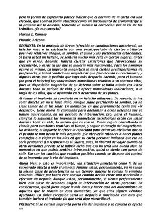 pero la forma de expresarlo parece indicar que el borrado de la carta era una
elección, que todavía podía utilizarse como un instrumento de cronometraje si
la persona así lo deseara, teniendo en cuenta la corrección por la vía de los
tránsitos. ¿Es eso correcto?
Martha E. Ramsey
Phoenix, Arizona
RESPUESTA: En la analogía de Kryon (ofrecida en canalizaciones anteriores), un
helecho nace a la existencia con una predisposición de ciertos atributos
positivos relativos al agua, la sombra, el clima y las preferencias estacionales.
Si fuera usted un helecho, se sentiría mucho más feliz en ciertos lugares, antes
que en otros. Además, habría ciertas estaciones que favorecerían su
crecimiento, y otras en las que se movería más lentamente. Para los humanos
ocurre lo mismo. La impronta magnética le dará ciertas predisposiciones de
preferencia, y habrá condiciones magnéticas que favorecerán su crecimiento, y
algunas otras que le pedirán que vaya más despacio. Además, para el humano
(no para el helecho) hay indicaciones maravillosas relativas a su contrato vital,
pues la disposición magnética de su sistema solar se halla aliada con usted
durante todo su período de vida, y le ofrece maravillosas indicaciones, a lo
largo de los años, que le ayudarán en el desarrollo de sus planes.
Al tomar el implante, se convierte en un helecho milagroso. De repente, la luz
solar directa ya no le hace daño. Aunque sigue prefiriendo la sombra, ya no
tiene temor de la luz solar. En momentos en que previamente tenía que «ir
despacio», tiene ahora la capacidad para adelantar a otros helechos que se
hallan acurrucados, en un período de hibernación. Eso, para el humano,
significa lo siguiente: las improntas magnéticas astrológicas están con usted
durante toda su vida, lo mismo que su rostro. Puede seguir consultando la
ciencia para cuestiones relativas al tiempo, y seguir el consejo del magnetismo.
No obstante, el implante le ofrece la capacidad para evitar los atributos que en
el pasado le han hecho ir más despacio. ¿Se atrevería entonces a hacer planes
complejos o a viajar en los días en que su carta personal indicaba que eso no
sería prudente? ¡La respuesta es sí! Sienta, pues, la libertad de viajar cuando en
otras ocasiones previas se le habría dicho que eso no sería una buena idea. En
momentos en que podría sentirse introspectivo, quizá se siente con ganas de
salir. Eso son los cambios que resultan posibles cuando se dispone del control
de su impronta por la vía del implante.
Ahora bien, y esto es importante, una situación planetaria como la de un
retrógrado afecta a todo el planeta. Aunque usted, personalmente, ya no tenga
la misma clase de advertencias en ese tiempo, quienes le rodean la seguirán
teniendo. Utilice por tanto este consejo cuando decida crear una asociación o
efectuar un negocio. Aunque usted, personalmente, se sienta perfectamente
bien, esa clase de acciones exigen la intervención de otras personas. En
consecuencia, quizá fuera mejor ir más lento y hacer caso del alineamiento de
aquellos que le rodean en esos momentos, ya que ellos siguen viéndose
afectados. La única excepción sería un negocio o asociación con otro que
también tuviera el implante (lo que sería algo maravilloso).
PREGUNTA: Si se evita la impronta por la vía del implante y se cancela en efecto
154
 