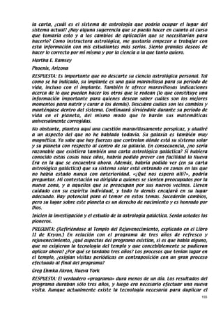 la carta, ¿cuál es el sistema de astrología que podría ocupar el lugar del
sistema actual? ¿Hay alguna sugerencia que se pueda hacer en cuanto al curso
que tomaría esto y a los cambios de aplicación que se necesitarían para
hacerlo? Como instructora astrológica, me gustaría empezar a trabajar con
esta información con mis estudiantes más serios. Siento grandes deseos de
hacer lo correcto por mí misma y por la ciencia a la que tanto quiero.
Martha E. Ramsey
Phoenix, Arizona
RESPUESTA: Es importante que no descarte su ciencia astrológica personal. Tal
como se ha indicado, su implante es una guía maravillosa para su período de
vida, incluso con el implante. También le ofrece maravillosas indicaciones
acerca de lo que pueden hacer los otros que le rodean (lo que constituye una
información importante para quienes desean saber cuáles son los mejores
momentos para nutrir y curar a los demás). Descubra cuáles son los cambios y
manténgase dentro del sistema. Continuará sirviéndole durante su período de
vida en el planeta, del mismo modo que lo harán sus matemáticas
universalmente corregidas.
No obstante, plantea aquí una cuestión maravillosamente perspicaz, y aludiré
a un aspecto del que no he hablado todavía. Su galaxia es también muy
magnética. Ya sabe que hay fuerzas que controlan dónde está su sistema solar
y su planeta con respecto al centro de su galaxia. En consecuencia, ¿no sería
razonable que existiera también una carta astrológica galáctica? Si hubiera
conocido estas cosas hace años, habría podido prever con facilidad la Nueva
Era en la que se encuentra ahora. Además, habría podido ver (en su carta
astrológica galáctica) que su sistema solar está entrando en zonas en las que
no había estado nunca con anterioridad. «¿Qué nos espera allí?», podría
preguntar. Mi contestación va dirigida a quienes se sienten preocupados por la
nueva zona, y a aquellos que se preocupan por sus nuevos vecinos. Lleven
cuidado con su espíritu individual, y todo lo demás encajará en su lugar
adecuado. Hay potencial para el temor en estos temas. Sucederán cambios,
pero su lugar sobre este planeta es un derecho de nacimiento y es honrado por
Dios.
Inicien la investigación y el estudio de la astrología galáctica. Serán ustedes los
pioneros.
PREGUNTA: (Refiriéndose al Templo del Rejuvenecimiento, explicado en el Libro
II de Kryon.) En relación con el programa de tres años de refresco y
rejuvenecimiento, ¿qué aspectos del programa existían, si es que había alguno,
que no exigieran la tecnología del templo y que concebiblemente se pudieran
aplicar ahora? ¿Por qué se tardaba tres años? Los procesos que tenían lugar en
el templo, ¿exigían visitas periódicas en contraposición con un gran proceso
efectuado al final del programa?
Greg Ehmka Akron, Nueva York
RESPUESTA: El verdadero «programa» dura menos de un día. Los resultados del
programa duraban sólo tres años, y luego era necesario efectuar una nueva
visita. Aunque actualmente existe la tecnología necesaria para duplicar el
                                                                                155
 