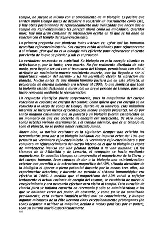 templo, no sucede lo mismo con el conocimiento de la biología. Es posible que
tarden algún tiempo antes de decidirse a construir un instrumento como este,
y hay otras posibilidades de rejuvenecimiento más avanzadas que hacen que el
Templo del Rejuvenecimiento les parezca ahora como un dinosaurio. Queridos
míos, hay una gran cantidad de información oculta en la que se ha dado en
relación con el Templo del Rejuvenecimiento.
La primera pregunta que plantean todos ustedes es: «¿Por qué los humanos
necesitan rejuvenecimiento?». Sus cuerpos están diseñados para rejuvenecerse
a sí mismos. ¿Por qué no es la biología más eficiente para rejuvenecer el ciento
por ciento de lo que se pierde? ¿Cuál es el proceso?
La verdadera respuesta es espiritual. Su biología en esta energía cósmica es
defectuosa y, por lo tanto, crea muerte. No fue realmente diseñada de este
modo, pero llegó a ser así con el transcurso del tiempo, permitiendo con ello el
atributo de nacimiento-muerte-nacimiento-muerte, que ha llegado a ser el
importante «motor del karma» y les ha permitido elevar la vibración del
planeta. Mucho antes de que ningún humano pusiera pie en este planeta, la
proporción de energía biológica era inferior al 100%, lo que significa que toda
la biología estaba destinada a durar sólo un breve período de tiempo, para ser
luego renovada mediante le reencarnación.
La respuesta científica puede sorprenderle, pues la maquinaria del cuerpo
reacciona al cociente de energía del cosmos. Como quiera que esa energía se ha
reducido a lo largo de eones de tiempo, dentro de su universo, esas máquinas
internas se hicieron menos eficientes (con menos energía presente). No es por
tanto ninguna casualidad que su planeta y su biología fueran establecidos en
un momento en que ese cociente de energía era ineficiente. De otro modo,
todos ustedes vivirían eternamente, y el trabajo kármico, que es el trabajo de
todo el planeta, no se podría haber realizado jamás.
Ahora bien, la noticia excitante es la siguiente: siempre han existido las
herramientas para dar a su biología individual ese impulso extra del 10% que
permita un verdadero rejuvenecimiento. El verdadero rejuvenecimiento s por
completo un rejuvenecimiento del cuerpo interno en el que la biología es capaz
de mantenerse incluso con una pérdida debida a la vida humana. En los
tiempos de la Atlántida y de Lemuria, el «empuje» se hacía mediante
magnetismo. En aquellos tiempos se comprendía el magnetismo de la Tierra y
del cuerpo humano. Eran capaces de dar a la biología una «sintonización»
exterior que permitía a la estructura magnética del ADN, situada alrededor de
la biológica el operar a pleno potencial durante por lo menos tres años, sin
experimentar deterioro; y durante ese período el sistema inmunológico era
efectivo al 100%. A medida que el magnetismo del ADN volvió a reflejar
lentamente el actual cociente de energía del cosmos, se establecía de nuevo el
envejecimiento y era necesario efectuar otra visita al templo. Esta curación de
ciencia pura se hallaba envuelta en ceremonia y sólo se administraban a los
que se hallaban cerca del poder. No obstante, y como ya se ha canalizado
previamente, esta cultura también utilizó mal su conocimiento, y aunque
algunos miembros de la élite llevaron vidas excepcionalmente prolongadas (no
todos llegaron a utilizar la máquina, debido a luchas políticas por el poder),
toda su cultura murió espectacularmente.
156
 
