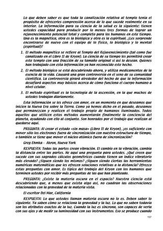 Lo que deben saber es que toda la canalización relativa al templo tenía el
    propósito de ofrecerles comprensión acerca de lo que sucede realmente en su
    interior. La información para su ciencia de la salud es la siguiente: tienen
    ustedes capacidad para producir por lo menos tres formas de lograr un
    rejuvenecimiento potencial total y completo para los humanos en este tiempo.
    Una es la magnética, otra es la biológica y otra es la espiritual. ¿Les sorprende
    encontrarse de nuevo con el equipo de lo físico, lo biológico y lo mental
    (espiritual)?
   1. El método magnético se refiere al Templo del Rejuvenecimiento (tal como fue
      canalizado en el Libro II de Kryon). La ciencia de su tiempo les permitirá crear
      este templo con una fracción de su tamaño original si así lo desean. Quienes
      han trabajado con esta información ya han reconocido este hecho.
   2. El método biológico se está descubriendo ahora, y utiliza medicamentos de la
      esencia de la vida. Causará una gran controversia en el seno de su comunidad
      científica. La controversia girará alrededor del hecho de que la información
      desafiará aspectos muy básicos acerca de cómo funciona el cuerpo humano a
      nivel celular.
   3. El método espiritual es la tecnología de la ascensión, en la que muchos de
      ustedes trabajan diariamente.
      Esta información se les ofrece con amor, en un momento en que deseamos que
inicien la Nueva Era sobre la Tierra. Como ya hemos dicho en el pasado, deseamos
que permanezcan y realicen el trabajo propio de humanos iluminados. Todos
aquellos que utilicen estos métodos aumentarán finalmente la conciencia del
planeta, ayudando con ello al conjunto. Son honrados por el trabajo que realizan al
quedarse aquí.
    PREGUNTA: Al crear el estado «sin masa» (Libro II de Kryon), ¿es suficiente con
mover sólo los electrones fuera de sincronización con nuestra estructura de tiempo,
o también se tiene que mover el núcleo atómico fuera de sincronización?
    Greg Ehmka - Akron, Nueva York
     RESPUESTA: Todas las partes crean vibración. El cambio en la vibración, cambia
la distancia entre las partes. He aquí una pregunta para ustedes. ¿Qué creen que
sucede con sus sagrados cálculos geométricos cuando tienen un índice vibratorio
más elevado? ¿Siguen siendo los mismos? ¿Siguen siendo ciertas las herramientas
numéricas matemáticas que les ofrecen soluciones relativas a la distancia? Ofrezco
estas preguntas con amor. Es típico del trabajo del Kryon con los humanos que
terminen ustedes por recibir más preguntas de las que han planteado.
     PREGUNTA: ¿Existe la materia oscura en el espacio? Nuestra ciencia está
descubriendo que, a menos que exista algo así, no cuadran las observaciones
relacionadas con la gravedad de la materia vista.
    El escritor Del Mar, California
     RESPUESTA: Lo que ustedes llaman materia oscura no lo es. Deben saber lo
siguiente. Ya saben cómo se relaciona la gravedad y la luz. Lo que no saben todavía
son los atributos exactos de la luz. Cuando la luz es síncrona, son capaces de verla
con sus ojos y de medir su luminosidad con sus instrumentos. Eso se produce cuando
                                                                                   157
 