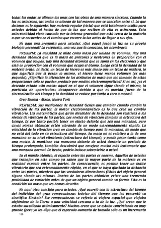 todas las ondas se alinean las unas con las otras de una manera síncrona. Cuando la
luz es asíncrona, las ondas se alinean de tal manera que se cancelan entre sí. Lo que
decimos es lo siguiente: hay materia regular (vista) que está totalmente oculta para
ustedes debido al hecho de que la luz que reciben de ella es asíncrona. Esta
asincronicidad viene causada por la intensa gravedad que está cerca de la materia
o que se encuentra en el camino que recorre la luz antes de llegar a sus ojos.
     He aquí una pregunta para ustedes: ¿Qué papel juega la luz en su propia
biología personal? La respuesta, una vez que la conozcan, les asombrará.
     PREGUNTA: La densidad se mide como masa por unidad de volumen. Hay una
densidad atómica que es la masa de protones y neutrones en proporción con el
volumen que ocupan. Hay una densidad atómica que se suma en los electrones y que
está en proporción con el volumen que ocupa el átomo. Luego está la densidad de la
materia bruta. Es decir, un trozo de hierro es más denso que un trozo de madera, lo
que significa que si pesan lo mismo, el hierro tiene menos volumen (es más
pequeño). ¿Significa la alteración de los atributos de masa que los cambios de estas
proporciones sólo se pueden producir por medios electromagnéticos? Si es así, ¿es el
deseado estado «sin masa» aquel en el que el volumen sigue siendo el mismo, la
partícula de «partículas» desaparece debido a que es movida fuera de la
sincronización del tiempo y la densidad se reduce por tanto a cero o menos?
    Greg Ehmka - Akron, Nueva York
     RESPUESTA: Sus mediciones de densidad tienen que cambiar cuando cambia la
vibración de las partes. El motor electromagnético es lo que crea un cambio
vibratorio. Las matemáticas que giran alrededor de la densidad son relativas a los
niveles de vibración de las partes. Los niveles de vibración cambian la estructura del
tiempo. Es por tanto posible tener un objeto delante que sea una manzana, pero
cuyas partes atómicas estén vibrando de un modo extremadamente rápido. La
velocidad de la vibración crea un cambio de tiempo para la manzana, de modo que
no está del todo en su estructura del tiempo. Su masa no es relativa a la de una
manzana en su nivel vibratorio (estructura del tiempo), y puede pesar tanto como
una mosca. Si mantiene esa manzana delante de usted durante un período de
tiempo prolongado, también descubrirá que envejece mucho más lentamente que
una manzana normal. De hecho, podría incluso sobrevivirle a usted.
     En el mundo atómico, el espacio entre las partes es enorme. Aquellos de ustedes
que trabajan en este campo ya saben que la mayor parte de la materia es en
realidad espacio entre las partes. En consecuencia, es posible tener un índice
vibratorio que sea extremadamente rápido, en el que se haya ajustado la distancia
entre las partes, mientras que las verdaderas dimensiones físicas del objeto general
siguen siendo las mismas. Dentro de las partes atómicas existe una tremenda
posibilidad de variación antes de que un objeto general cambie su forma. Esta es la
condición sin masa que les hemos descrito.
     He aquí otra cuestión para ustedes: ¿Qué ocurrió con la estructura del tiempo
del individuo del gran rompecabezas teórico del tiempo que les presentó su
científico Einstein? Ese rompecabezas se refería al viajero espacial que viajaba
alejándose de la Tierra a una velocidad cercana a la de la luz. ¿Qué creen que le
estaba sucediendo atómicamente? Muchos creen que se estaba convirtiendo en muy
grande (pero yo les digo que el esperado aumento de tamaño sólo es un incremento
    158
 