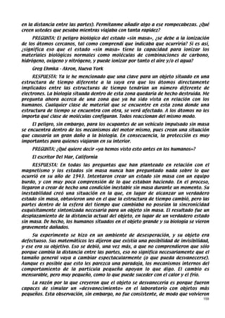 en la distancia entre las partes). Permítanme añadir algo a ese rompecabezas. ¿Qué
creen ustedes que pesaba mientras viajaba con tanta rapidez?
     PREGUNTA: El peligro biológico del estado «sin masa», ¿se debe a la ionización
de los átomos cercanos, tal como comprendí que indicaba que ocurriría? Si es así,
¿significa eso que el estado «sin masa» tiene la capacidad para ionizar los
materiales biológicos normales como moléculas de combinaciones de carbono,
hidrógeno, oxígeno y nitrógeno, y puede ionizar por tanto el aire y/o el agua?
    Greg Ehmka - Akron, Nueva York
     RESPUESTA: Ya le he mencionado que una clave para un objeto situado en una
estructura de tiempo diferente a la suya era que los átomos directamente
implicados entre las estructuras de tiempo tendrían un número diferente de
electrones. La biología situada dentro de esta zona quedaría de hecho destruida. Me
pregunta ahora acerca de una zona que ya ha sido vista en relación con los
humanos. Cualquier clase de material que se encuentre en esta zona donde una
estructura de tiempo se encuentra con otra, se verá afectado. A los átomos no les
importa qué clase de moléculas configuran. Todos reaccionan del mismo modo.
     El peligro, sin embargo, para los ocupantes de un vehículo impulsado sin masa
se encuentra dentro de los mecanismos del motor mismo, pues crean una situación
que causaría un gran daño a la biología. En consecuencia, la protección es muy
importantes para quienes viajaran en su interior.
    PREGUNTA: ¿Qué quiere decir «ya hemos visto esto antes en los humanos»?
    El escritor Del Mar, California
     RESPUESTA: En todas las preguntas que han planteado en relación con el
magnetismo y los estados sin masa nunca han preguntado nada sobre lo que
ocurrió en su año de 1943. Intentaron crear un estado sin masa con un equipo
burdo, y con muy poca comprensión de lo que estaban haciendo. En el proceso,
llegaron a crear de hecho una condición inestable sin masa durante un momento. Su
inestabilidad creó una situación en la que, en lugar de alcanzar un verdadero
estado sin masa, obtuvieron uno en el que la estructura de tiempo cambió, pero las
partes dentro de la esfera del tiempo que cambiaba no poseían la sincronicidad
exquisitamente sintonizada necesaria para un objeto sin masa. El resultado fue un
desplazamiento de la distancia actual del objeto, en lugar de un verdadero estado
sin masa. De hecho, los humanos situados en el objeto grande y su biología se vieron
gravemente dañados.
     Su experimento se hizo en un ambiente de desesperación, y su objeto era
defectuoso. Sus matemáticos les dijeron que existía una posibilidad de invisibilidad,
y ese era su objetivo. Eso se debió, una vez más, a que no comprendieron que sólo
porque cambia la distancia entre las partes, eso no significa necesariamente que el
tamaño general vaya a cambiar espectacularmente (o que pueda desvanecerse).
Aunque es posible que esto les parezca una paradoja, los mecanismos internos del
comportamiento de la partícula pequeña apoyan lo que digo. El cambio es
mensurable, pero muy pequeño, como lo que puede suceder con el calor y el frío.
    La razón por la que creyeron que el objeto se desvanecería es porque fueron
capaces de simular un «desvanecimiento» en el laboratorio con objetos más
pequeños. Esta observación, sin embargo, no fue consistente, de modo que volvieron
                                                                                  159
 