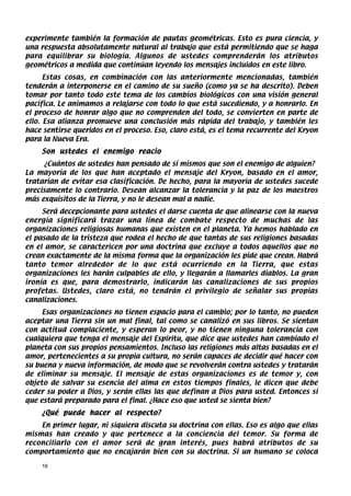 experimente también la formación de pautas geométricas. Esto es pura ciencia, y
una respuesta absolutamente natural al trabajo que está permitiendo que se haga
para equilibrar su biología. Algunos de ustedes comprenderán los atributos
geométricos a medida que continúan leyendo los mensajes incluidos en este libro.
      Estas cosas, en combinación con las anteriormente mencionadas, también
tenderán a interponerse en el camino de su sueño (como ya se ha descrito). Deben
tomar por tanto todo este tema de los cambios biológicos con una visión general
pacífica. Le animamos a relajarse con todo lo que está sucediendo, y a honrarlo. En
el proceso de honrar algo que no comprenden del todo, se convierten en parte de
ello. Esa alianza promueve una conclusión más rápida del trabajo, y también les
hace sentirse queridos en el proceso. Eso, claro está, es el tema recurrente del Kryon
para la Nueva Era.
    Son ustedes el enemigo reacio
     ¿Cuántos de ustedes han pensado de sí mismos que son el enemigo de alguien?
La mayoría de los que han aceptado el mensaje del Kryon, basado en el amor,
tratarían de evitar esa clasificación. De hecho, para la mayoría de ustedes sucede
precisamente lo contrario. Desean alcanzar la tolerancia y la paz de los maestros
más exquisitos de la Tierra, y no le desean mal a nadie.
     Será decepcionante para ustedes el darse cuenta de que alinearse con la nueva
energía significará trazar una línea de combate respecto de muchas de las
organizaciones religiosas humanas que existen en el planeta. Ya hemos hablado en
el pasado de la tristeza que rodea el hecho de que tantas de sus religiones basadas
en el amor, se caractericen por una doctrina que excluye a todos aquellos que no
crean exactamente de la misma forma que la organización les pide que crean. Habrá
tanto temor alrededor de lo que está ocurriendo en la Tierra, que estas
organizaciones les harán culpables de ello, y llegarán a llamarles diablos. La gran
ironía es que, para demostrarlo, indicarán las canalizaciones de sus propios
profetas. Ustedes, claro está, no tendrán el privilegio de señalar sus propias
canalizaciones.
     Esas organizaciones no tienen espacio para el cambio; por lo tanto, no pueden
aceptar una Tierra sin un mal final, tal como se canalizó en sus libros. Se sientan
con actitud complaciente, y esperan lo peor, y no tienen ninguna tolerancia con
cualquiera que tenga el mensaje del Espíritu, que dice que ustedes han cambiado el
planeta con sus propios pensamientos. Incluso las religiones más altas basadas en el
amor, pertenecientes a su propia cultura, no serán capaces de decidir qué hacer con
su buena y nueva información, de modo que se revolverán contra ustedes y tratarán
de eliminar su mensaje. El mensaje de estas organizaciones es de temor y, con
objeto de salvar su esencia del alma en estos tiempos finales, le dicen que debe
ceder su poder a Dios, y serán ellas las que definan a Dios para usted. Entonces sí
que estará preparado para el final. ¿Hace eso que usted se sienta bien?
    ¿Qué puede hacer al respecto?
    En primer lugar, ni siquiera discuta su doctrina con ellas. Eso es algo que ellas
mismas han creado y que pertenece a la conciencia del temor. Su forma de
reconciliarlo con el amor será de gran interés, pues habrá atributos de su
comportamiento que no encajarán bien con su doctrina. Si un humano se coloca

    16
 