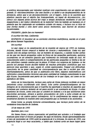 a sentirse desesperados por intentar realizar este experimento con un objeto más
grande. El «desvanecimiento» fue una ilusión y se debió a un desplazamiento de la
distancia, antes que a un desvanecimiento «en el lugar». Esta es la cuestión que
planteo: puesto que el objeto fue transportado, en lugar de desvanecerse, ¿les
ofrece eso alguna pista acerca del viaje a largas distancias mediante el uso del
magnetismo y del índice vibratorio de la materia? Sólo ha habido un humano en el
planeta que ha capturado un verdadero estado sin masa, e incluso eso se hizo de
una forma burda y sólo duró unos pocos momentos, que fueron de alcance
incontrolable.
    PREGUNTA: ¿Quién fue ese humano?
    El escritor Del Mar, California
    RESPUESTA: El inventor de su corriente eléctrica multifásica, nacido en el país
que ahora llaman Yugoslavia.
    Del escritor
     Lo que sigue es la canalización de la reunión de marzo de 1995 en Sedona,
Arizona, donde Kryon empezó a hablar de ciencia y matemáticas. Cada vez que
sucede esto me pongo nervioso. Soy un hombre de negocios, y cuando recibo cartas
en las que me hacen preguntas sobre la física de las pequeñas partículas, quisiera
esconderme en un armario (puesto que realmente no entiendo nada de eso). Mi
conocimiento sobre el comportamiento de las partículas pequeñas se limita a las de
mis calcetines cuando camino por la playa. El título «La sorpresa de Sedona» se ha
puesto así porque Kryon decidió hablar de muchos principios científicos que nos
parecen muy queridos y que, según él, están equivocados. Tragué con dificultad,
consciente de la gran cantidad de correspondencia que iba a recibir por ello.
Afortunadamente, antes de que se publicara este libro, algunos matemáticos con
suficientes conocimientos hicieron una gran cantidad de trabajo comentando lo que
dijo Kryon. Encontrarán una parte de ese trabajo en lo que sigue, así como en los
apéndices del libro.
     Antes de la trascripción, incluyo una carta de Elena Johnson recibida en mayo
(mientras estoy escribiendo este libro). Esta carta ejemplificaalgunos de los
milagros de la sincronización que el Espíritu ha aportado a muchos de aquellos que
terminan por sentarse delante de mí para asistir a un seminario de Kryon. A estas
reuniones de Kryon, como esta que se celebró en Sedona y a la que asistieron unas
doscientas personas, atraen a gentes procedentes de siete u ocho estado de los
alrededores, y de cuatro países extranjeros. Así lo confirmaron las manos que se
levantaron durante la reunión ante una pregunta que se formuló a los asistentes.
    Elena tenía su propia historia extraordinaria, que incluyo justo antes de la
verdadera trascripción de Sedona.
    18 de mayo de 1995
    Queridos Jan y Lee:
     Me llamo Elena y deseo expresarles mi gratitud por ustedes y el trabajo que
realizan para traer el Kryon (el grupo). He aquí mi historia. Desde aproximadamente
el mes de noviembre de 1994 sentí la urgencia de ir a Arizona. En enero de 1995, esa
urgencia llegó a ser muy acuciante, y sabia que Sedona sería un buen lugar para
    160
 