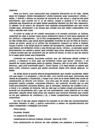 empezar.
     Para ser breve, esto representó una completa alteración en mi vida. ¿Debía
dejar mi trabajo? ¿Debía trasladarme? ¿Debía tomarme unas vacaciones? ¿Debía...?
debía...? Solicité y obtuve un permiso de ausencia de dos meses y elegí un día para
marcharme, que resultó ser el 15 de marzo. Llegué a Sedona el 17 de marzo,
sabiendo que disponía de un lugar donde quedarme durante los diez días siguientes.
El sábado 18 de marzo me desperté muy agitada preguntándome por qué razón
estaba aquí, diciéndome a mí misma que estaba loca por haber emprendido este
viaje y muchas más cosas.
     Al echar la culpa de mi estado emocional a la energía existente en Sedona,
emprendí un viaje a Jerome (unos pocos kilómetros hacia el este) para alejarme de
los vórtices y reagruparme... Así lo hice (reagruparme). Decidí que, después de todo,
la vida estaba bien y que quizá fuera agradable terminar de leer mi libro de Kryon y
tomar un picnic, quizá en el vértice del aeropuerto. Regresé en coche a Sedona,
recogí el picnic y me dirigí hacia la cumbre del aeropuerto, cuando de pronto vi una
caja blanca con brillantes letras y una flecha que decía; «Kryon», yo pensaba seguir
precisamente ese camino y pensé: ¡qué extraño! Aquí estoy, dispuesta a leer mi libro,
y ahora resulta que me encuentro con un cartel de Kryon, El caso es que me detuve
en el lugar para tomar una fotografía.
     Continué mi camino, buscando carteles que me indicaran dónde estaba el
vértice, y entonces vi otra caja con brillantes letras que decía! «Kryon», y un
montón de coches aparcados junto al camino, Entonces, dije en voz alta: «Está bien,
Universo, ¿qué está ocurriendo aquí?». Pensé: bueno, si es aquí donde se supone que
debo estar, entonces seguro que podré encontrar algún sitio donde aparcar. Lo
había.
     Me dirigí hacia la puerta lateral preguntándome qué estaba sucediendo. Hablé
con una mujer y le pregunté, y ella me dijo: «Lee Carroll está aquí, ofreciendo una
charla de preguntas y respuestas, y luego a las siete de la tarde habrá una sesión de
canalización en directo con Kryon». ¡Eso hizo que mi mente echara a volar! Le
pregunté cuánto costaba, «cincuenta dólares», me contestó. Resultó que yo sólo
tenía precisamente cincuenta dólares, que le entregué, mientras me echaba a reír y
a llorar y le contaba mi historia. Ella me dijo que yo había estado previamente de
acuerdo en encontrarme allí y que así era exactamente como debería ser (o algo
parecido). Aquella tarde hubo otras dos mujeres que tuvieron historias que contar
en las que hablaron de confianza y fe, y todas compartimos nuestras historias
respectivas.
    Ese fue el día que mayor impacto ha causado en mi vida (los acontecimientos
ocurridos durante el día), y quiero expresarles a ambos mi agradecimiento por
haber compartido y trabajado con Kryon.
    Elena Jonson
    Gresham, Oregón
    La sorpresa de Sedona
    Canalización en directo Sedona, Arizona - marzo de 1995
    Esta canalización en directo ha sido editada con palabras y pensamientos
                                                                                  161
 