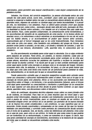 adicionales, para permitir una mayor clarificación y una mejor comprensión de la
palabra escrita.
     Saludos. Soy Kryon, del servicio magnético. La pausa efectuada antes de este
saludo ha sido para usted, socio mío, ¿verdad?, pues sabe que apenas si puedo
esperar a empezar a hablar antes los que se encuentran ahora delante de usted. Oh,
queridos míos, algunos de ustedes se sientan aquí con tanta incredulidad. Y a pesar
de ello, les honramos y les amamos. Pues es difícil para ustedes creer que pueda
haber una cosa así, como estos... mensajes desde más allá del velo, mensajes de Dios.
La dualidad es fuerte entre ustedes, y les impide ver al sí mismo Dios que cada uno
lleva dentro. Pues, como pueden comprender, la comunicación sería instantánea, y
no necesitarían del desafío de la canalización de esta noche. Se lo hemos dicho así
muchas veces y lo volveremos a decir mientras se acostumbran a la voz de mi socio
que les habla ahora, y se acostumbran al poder que tienen ante ustedes,
representado por el tercer lenguaje que se les está transmitiendo. Pues llenamos
esta sala no sólo con amor, sino también con entidades del grupo de Kryon, que
pueden estar junto a ustedes, en las alas, y al fondo y delante de ustedes, y que los
envuelven en sus brazos, diciéndoles: «¡Oh, querido mío, le conocemos por su
nombre!».
     Su cita previamente acordada para estar aquí es absoluta. Eso es algo evidente
para algunos de ustedes. Para otros, en cambio, es menos evidente. Cada uno de
ustedes tiene una cita previamente acordada para estar sentado en la silla que
ocupa ahora, mientras escucha las palabras del Espíritu y reciben la energía del
amor desde la fuente central. Y la razón por la que se han sentido motivados para
estar aquí para recibir esta energía es porque esta es la energía del hogar. Ustedes
resuenan ante ella, la anhelan, y la recuerdan. Así pues, es con un gran honor que
les digo que esta sala está llena esta noche de un potencial para cambiar la vida.
Esa, naturalmente, es la razón por la que se encuentran aquí.
     Puede parecerles extraño que el maestro magnético acuda ante ustedes para
curar sus corazones y ofrecerles información sobre el amor. Pero eso es lo que es la
energía de Kryon para este planeta. Otros se les acercarán con información más
específica sobre el linaje, y la historia, y los acontecimientos futuros, pero el Kryon
está aquí para aumentar su conocimiento e invitarles a participar en la sensación
de lo que supone ser una pieza de Dios desde la gran Fuente Central. Lo que sigue
ahora, queridos míos, son discusiones sobre el Universo.
     Antes de continuar, deseamos decirles algunas cosas sobre su zona (siendo esta
la de Sedona, en Arizona). Pues hay en su zona muchos que no viven aquí y que
pueden estar interesados. Algunos de ustedes son totalmente conscientes de lo que
está a punto de serles transmitido, pues se sientan en medio de un vértice. No
comentan ningún error: un vértice no es un portal. Los portales de la nueva energía
y de la Nueva Era están establecidos y son estáticos. Lo que significa que no se
moverán. Están siendo construidos y preparados en las zonas de las que les hemos
hablado con anterioridad, y servirán como portales de comunicación desde ustedes
con el resto de la galaxia. Son, de hecho, como las bibliotecas del planeta. Esta zona
no es una de esas, pues esto es un vértice. Se trata de una zona como lo que podría
ser un torbellino en su meteorología, o como un remolino en el agua. Es decir, hay
una gran cantidad de energía en movimiento, moviéndose a la manera de las agujas
del reloj, que es donde se encuentran sentados esta noche.
    162
 
