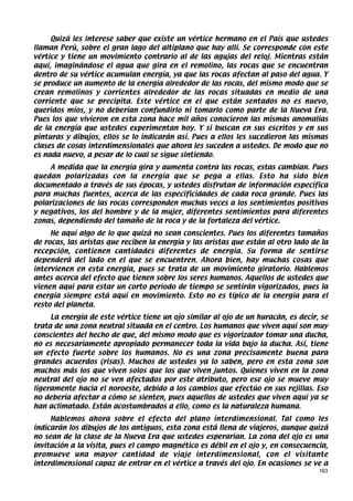 Quizá les interese saber que existe un vértice hermano en el País que ustedes
llaman Perú, sobre el gran lago del altiplano que hay allí. Se corresponde con este
vértice y tiene un movimiento contrario al de las agujas del reloj. Mientras están
aquí, imaginándose el agua que gira en el remolino, las rocas que se encuentran
dentro de su vértice acumulan energía, ya que las rocas afectan al paso del agua. Y
se produce un aumento de la energía alrededor de las rocas, del mismo modo que se
crean remolinos y corrientes alrededor de las rocas situadas en medio de una
corriente que se precipita. Este vértice en el que están sentados no es nuevo,
queridos míos, y no deberían confundirlo ni tomarlo como parte de la Nueva Era.
Pues los que vivieron en esta zona hace mil años conocieron las mismas anomalías
de la energía que ustedes experimentan hoy. Y si buscan en sus escritos y en sus
pinturas y dibujos, ellos se lo indicarán así. Pues a ellos les sucedieron las mismas
clases de cosas interdimensionales que ahora les suceden a ustedes. De modo que no
es nada nuevo, a pesar de lo cual se sigue sintiendo.
     A medida que la energía gira y aumenta contra las rocas, estas cambian. Pues
quedan polarizadas con la energía que se pega a ellas. Esto ha sido bien
documentado a través de sus épocas, y ustedes disfrutan de información específica
para muchas fuentes, acerca de las especificidades de cada roca grande. Pues las
polarizaciones de las rocas corresponden muchas veces a los sentimientos positivos
y negativos, los del hombre y de la mujer, diferentes sentimientos para diferentes
zonas, dependiendo del tamaño de la roca y de la fortaleza del vértice.
     He aquí algo de lo que quizá no sean conscientes. Pues los diferentes tamaños
de rocas, las aristas que reciben la energía y las aristas que están al otro lado de la
recepción, contienen cantidades diferentes de energía. Su forma de sentirse
dependerá del lado en el que se encuentren. Ahora bien, hay muchas cosas que
intervienen en esta energía, pues se trata de un movimiento giratorio. Hablemos
antes acerca del efecto que tienen sobre los seres humanos. Aquellos de ustedes que
vienen aquí para estar un corto período de tiempo se sentirán vigorizados, pues la
energía siempre está aquí en movimiento. Esto no es típico de la energía para el
resto del planeta.
     La energía de este vértice tiene un ojo similar al ojo de un huracán, es decir, se
trata de una zona neutral situada en el centro. Los humanos que viven aquí son muy
conscientes del hecho de que, del mismo modo que es vigorizador tomar una ducha,
no es necesariamente apropiado permanecer toda la vida bajo la ducha. Así, tiene
un efecto fuerte sobre los humanos. No es una zona precisamente buena para
grandes acuerdos (risas). Muchos de ustedes ya lo saben, pero en esta zona son
muchos más los que viven solos que los que viven juntos. Quienes viven en la zona
neutral del ojo no se ven afectados por este atributo, pero ese ojo se mueve muy
ligeramente hacia el noroeste, debido a los cambios que efectúo en sus rejillas. Eso
no debería afectar a cómo se sienten, pues aquellos de ustedes que viven aquí ya se
han aclimatado. Están acostumbrados a ello, como es la naturaleza humana.
     Hablemos ahora sobre el efecto del plano interdimensional. Tal como les
indicarán los dibujos de los antiguos, esta zona está llena de viajeros, aunque quizá
no sean de la clase de la Nueva Era que ustedes esperarían. La zona del ojo es una
invitación a la visita, pues el campo magnético es débil en el ojo y, en consecuencia,
promueve una mayor cantidad de viaje interdimensional, con el visitante
interdimensional capaz de entrar en el vértice a través del ojo. En ocasiones se ve a
                                                                                    163
 