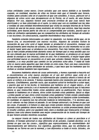 estas entidades como naves. Creen ustedes que son naves debido a su tamaño
cuando, en realidad, muchas de ellas no tienen más que el tamaño que tienen,
visibles para ustedes sólo en el espectro al que son sensibles. A veces, parecen ver a
algunos de estos seres que desaparecen en la Tierra, en el suelo, de una forma
mágica. Por eso, algunos tienen una creencia errónea de que esas naves han
aterrizado y se han enterrado en el suelo. Lo único que ven en realidad son las idas
y venidas de una entidad interdimensional que visita la energía interna de la Tierra
a través de una de las pocas zonas neutrales de vértice que existen. Aquí hay mucha
actividad, pero buena parte de ella no es comprendida por ustedes, puesto que se
trata de visitantes apropiados que no comparten los atributos de tiempo de ustedes
o sus lecciones. En consecuencia, seguirán mostrándose muy elusivos.
     También estarán interesados en saber lo siguiente. Les hemos dicho que, en la
Nueva Era, se encontrarán con nuevos vecinos. Algunos de ustedes tienen la
sensación de que este será el lugar donde se producirá el encuentro. Aunque sea
decepcionante para muchos de ustedes, les decimos que en este momento no es este
el mejor lugar para que se produzca ese encuentro. Pues hay tantas idas y venidas
que se han estado produciendo durante eones de tiempo que es muy posible que eso
no sea cómodo que la nueva actividad de la que hablamos se produzca en un lugar
donde la energía es tan intensa, como en este. Por el momento, el mejor lugar para
esa actividad nueva se encuentra en el país que ustedes llaman México. Eso puede
cambiar, y es muy posible que cambie en los próximos ocho años. Y nada de todo
esto es nuevo para aquellos que han vivido en esta zona. Pues son muy conscientes
de las energías que giran alrededor de ustedes, y que hace que los humanos que les
visitan se sientan también tan vigorizados.
     Deseamos hablarles ahora de cosas universales, y hemos esperado a hacerlo así
a encontrarnos en esta nueva energía en el ojo del vértice (que está en el
aeropuerto de Mesa, en Sedona). La información que canalizo ahora a través de mi
socio se refiere a la ciencia. Y hemos esperado hasta este momento por una serie de
razones. Confiábamos, querido socio, que aceptara usted la invitación a estar aquí,
y puesto que así lo ha hecho, le honramos por hallarse en el «lugar dulce», el de
estar en el lugar correcto y en el momento adecuado. La advertencia que le hacemos
ahora es que transcriba todas estas palabras para su publicación. Pues incluso
cuando le hablamos en el ahora, otros están leyendo estas palabras. Quizá se diga:
«¿Cómo puede ser que otros estén leyendo estas palabras? Están siendo canalizadas
esta noche verbalmente, y la traducción y trascripción ni siquiera están terminadas.
En realidad, ni siquiera nos ha ofrecido todavía la información». Y le decimos que,
en el «ahora» no hay futuro ni pasado. Es un tiempo universal y la forma en que son
las cosas. El pasado y el futuro es algo que crean ustedes mismos. Hay quienes están
leyendo estas palabras ahora mismo, incluso mientras se están pronunciando. Quizá
le resulte confuso, pero eso quedará más claro a medida que transcurra el tiempo.
Quienes lean esto ahora tendrán una mejor comprensión de la ironía del tiempo de
la que tienen ustedes mientras escuchan.
    La mayor ironía de todos sus atributos de tiempo es cómo se perciben a sí
mismos. El tiempo universal es muy diferente al de ustedes. Cuando decimos «es la
forma en que son las cosas», significa que representamos la «normalidad» del
funcionamiento del Universo. Eso significa, queridos míos, que los atributos de
tiempo de su Tierra no son lo normal, y son diferentes a todo el resto. Ustedes, sin
    164
 