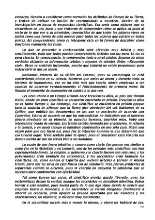 embargo, tienden a considerar como normales los atributos de tiempo de su Tierra,
y tratan de aplicar su ilusión de «normalidad» a nosotros, dentro de su
investigación en busca de respuestas científicas. Eso sería como pájaros que se
encuentran en una jaula y que trataran de comprender cómo se aplica su jaula al
resto de lo que ven a su alrededor, convencidos de que todos los pájaros viven en
jaulas como una forma de vida normal para todos los pájaros que existen en todas
partes. Así comprenderán cómo se interpone esto en la forma de descubrir cómo
funcionan realmente las cosas.
     Lo que se presenta a continuación será ofrecido muy básica y muy
sencillamente, para que todos puedan comprenderlo. Ustedes son luz pura. La luz es
pura ciencia. En consecuencia, lo comprenden todo a nivel celular. Algunas de estas
verdades atizarán su información celular, y algunos de ustedes dirán: «¡Recuerdo
eso!». Otros se sentirán incómodos, puesto que todavía no están preparados para
redescubrir lo que ya saben.
     Hablamos primero de su visión del cosmos, pues su cosmología se está
convirtiendo ahora en su ciencia. Mientras que antes de ahora y durante toda su
historia de humanismo, eso no ha sido más que teoría, ahora empiezan a ser
capaces de observar verdaderamente el funcionamiento de primera mano. Ha
llegado el momento de iluminarles en cuanto a lo que ven.
     Les llevo ahora a un tiempo situado hace trescientos años, al país que llaman
Italia, donde un gran científico se encuentra encerrado en prisión. Trescientos años
no es tanto tiempo y, sin embargo, ese científico se encuentra en prisión porque
tuvo la audacia de afirmar que la Tierra gira alrededor del sol. Hablamos de su
Galileo, que publicó los documentos en los que se mostraba de acuerdo con
Copérnico. Estuvo de acuerdo en que las matemáticas no indicaban que el Universo
girara alrededor de su planeta. En aquellos tiempos, queridos míos, hubo una
interesante tríada de energía. Esa tríada estaba formada por el gobierno, la religión
y la ciencia, y en aquel tiempo se hallaban combinadas en una sola cosa. Había una
razón para que eso fuera así, pues fue la intuición humana la que determinó que
eso tuviera lugar. Tenía sentido para la época, pero al considerar esta historia nos
damos cuenta de que no servía bien a los humanos.
     La razón de que fuera intuitivo y sonara como cierto fue porque era similar a
como fue en la Atlántida y en Lemuria, uno de los períodos más científicos que han
experimentado jamás. La religión, el gobierno y la ciencia fueron una sola cosa, y los
gobernantes eran también los sacerdotes, y los sacerdotes eran también los
científicos. Oh, cómo anhela el Espíritu que vuelvan ustedes a formar la misma
tríada, para que les sirva en esta Nueva Era de sabiduría. Pero fueron prudentes al
separarlas cuando lo hicieron, pues la energía no apoyaba la sabiduría que se
necesita para combinarlas con efectividad.
     Tal como fueron las cosas, el científico pronto quedó liberado, pues las
matemáticas decían la verdad, aunque los sacerdotes no deseaban admitirla. Deben
honrar a este hombre, pues buena parte de lo que dijo sigue siendo la ciencia que
emplean hasta el momento, y los sacerdotes se vieron obligados finalmente a
alterar su creencia, para apoyar la prueba aportada por los números y las
observaciones. No obstante, lo hicieron muy lentamente.
    En la actualidad sucede más o menos lo mismo, y ahora les hablaré de eso.
                                                                                   165
 