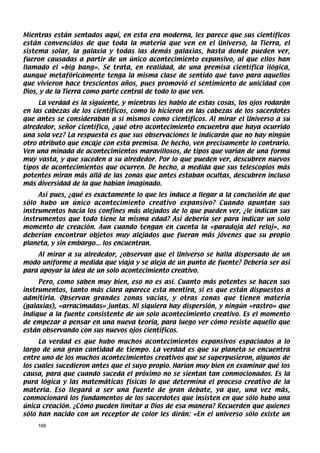 Mientras están sentados aquí, en esta era moderna, les parece que sus científicos
están convencidos de que toda la materia que ven en el Universo, la Tierra, el
sistema solar, la galaxia y todas las demás galaxias, hasta donde pueden ver,
fueron causadas a partir de un único acontecimiento expansivo, al que ellos han
llamado el «big bang». Se trata, en realidad, de una premisa científica ilógica,
aunque metafóricamente tenga la misma clase de sentido que tuvo para aquellos
que vivieron hace trescientos años, pues promovió el sentimiento de unicidad con
Dios, y de la Tierra como parte central de todo lo que ven.
     La verdad es la siguiente, y mientras les hablo de estas cosas, los ojos rodarán
en las cabezas de los científicos, como lo hicieron en las cabezas de los sacerdotes
que antes se consideraban a sí mismos como científicos. Al mirar el Universo a su
alrededor, señor científico, ¿qué otro acontecimiento encuentra que haya ocurrido
una sola vez? La respuesta es que sus observaciones le indicarán que no hay ningún
otro atributo que encaje con esta premisa. De hecho, ven precisamente lo contrario.
Ven una minada de acontecimientos maravillosos, de tipos que varían de una forma
muy vasta, y que suceden a su alrededor. Por lo que pueden ver, descubren nuevos
tipos de acontecimientos que ocurren. De hecho, a medida que sus telescopios más
potentes miran más allá de las zonas que antes estaban ocultas, descubren incluso
más diversidad de la que habían imaginado.
     Así pues, ¿qué es exactamente lo que les induce a llegar a la conclusión de que
sólo hubo un único acontecimiento creativo expansivo? Cuando apuntan sus
instrumentos hacia los confines más alejados de lo que pueden ver, ¿le indican sus
instrumentos que todo tiene la misma edad? Así debería ser para indicar un solo
momento de creación. Aun cuando tengan en cuenta la «paradoja del reloj», no
deberían encontrar objetos muy alejados que fueran más jóvenes que su propio
planeta, y sin embargo... los encuentran.
    Al mirar a su alrededor, ¿observan que el Universo se halla dispersado de un
modo uniforme a medida que viaja y se aleja de un punto de fuente? Debería ser así
para apoyar la idea de un solo acontecimiento creativo.
     Pero, como saben muy bien, eso no es así. Cuanto más potentes se hacen sus
instrumentos, tanto más clara aparece esta mentira, si es que están dispuestos a
admitirla. Observan grandes zonas vacías, y otras zonas que tienen materia
(galaxias), «arracimadas» juntas. Ni siquiera hay dispersión, y ningún «rastro» que
indique a la fuente consistente de un solo acontecimiento creativo. Es el momento
de empezar a pensar en una nueva teoría, para luego ver cómo resiste aquello que
están observando con sus nuevos ojos científicos.
     La verdad es que hubo muchos acontecimientos expansivos espaciados a lo
largo de una gran cantidad de tiempo. La verdad es que su planeta se encuentra
entre uno de los muchos acontecimientos creativos que se superpusieron, algunos de
los cuales sucedieron antes que el suyo propio. Harían muy bien en examinar qué los
causa, para que cuando suceda el próximo no se sientan tan conmocionados. Es la
pura lógica y las matemáticas físicas lo que determina el proceso creativo de la
materia. Eso llegará a ser una fuente de gran debate, ya que, una vez más,
conmocionará los fundamentos de los sacerdotes que insisten en que sólo hubo una
única creación. ¿Cómo pueden limitar a Dios de esa manera? Recuerden que quienes
sólo han nacido con un receptor de color les dirán: «En el universo sólo existe un
    166
 