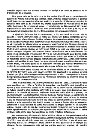 también representa un elevado avance tecnológico en todo el proceso de la
transmisión de la energía.
     Bien, pues esta es la advertencia: las ondas SCALAR son extremadamente
peligrosas. Mucho más de lo que ustedes saben. Pedimos específicamente a quienes
participan en estos experimentos que moderen la marcha. Utilicen experimentos de
potencia más baja. Si no lo hacen así, pronto descubrirán la relación entre lo que
están haciendo y la tectónica de placas, el movimiento de las placas de tierra que
soportan a sus continentes. Mientras esta canalización se escucha y se lee, ya se
han producido movimientos de este tipo causados por su experimentación.
     La siguiente información les asombrará, y les mostrará la interacción de
pasado y futuro. Queridos míos, el mapa del mundo del futuro imaginado por el
humano actual al que llaman Scallion, así como las aterradoras visiones del pasado,
es un resultado directo de la experimentación humana que utiliza las ondas scalar y
no el resultado de alguna clase de escenario espiritual de los tiempos finales. El
resultado del Myrva, la roca muerta que iba a chocar contra su planeta (véase Libro
II de Kryon), habría causado el exterminio total, y no sólo una diferencia en sus
niveles del agua. Ninguna criatura viva habría sobrevivido a ese acontecimiento. Tal
como se ha canalizado previamente, Myrva ha sido desactivado, pero buena parte
de lo que vieron los hopi, de lo que vio Nostradamus y de lo que ahora ve Scallion, es
un resultado directo de sus propias manipulaciones científicas. Todas eran visiones
exactas y de calidad de una Tierra con unos niveles de agua muy diferentes a los que
tienen ahora, con buena parte de su población teniendo que haberse trasladado al
centro de sus continentes, para escapar del avance del mar sobre las costas.
     Queridos míos, estas visiones son un resultado directo de un cambio masivo de
la corteza terrestre, algo que puede suceder con facilidad si se empuja de una
forma específica, utilizando para ello una gran onda scalar. Les ruego que se tomen
tiempo para comprender los factores de resonancia del manto de la Tierra, antes de
continuar con sus experimentos.
     Todas estas visiones son futuros potenciales para la Tierra. Estoy aquí no sólo
para equilibrar sus rejillas y facilitar la Nueva Era, sino también para desactivar el
Myrva, y para advertirles acerca de su trabajo con las ondas scalar. Mi visión para
su futuro muestra algo bastante diferente a las otras, pues sigo diciéndoles que,
gracias a su trabajo, el planeta continuará hasta bastante lejos en el futuro, con
una iluminación y con vibraciones como no han oído hablar nunca. Su trabajo me ha
invitado a estar aquí. Gracias a mi presencia, están ustedes aquí esta noche. Gracias
a que se encuentran aquí esta noche, soy capaz de comunicarles esta advertencia.
Gracias a esta comunicación, habrá quienes lo vean y hagan algo al respecto.
¿Empiezan a darse cuenta de cómo han creado su propia ayuda? Mi visión para
ustedes es una visión de paz. Las noticias que traigo esta noche sobre esta cuestión
serán efectivamente escuchadas por aquellos que necesitan escucharlas. Al estar
sentados esta noche aquí, han cambiado de hecho el futuro del planeta.
     ¡Les amamos muy tiernamente! Estas noticias sólo se les han podido transmitir
esta noche gracias a sus propias acciones. Hacemos una pausa durante este discurso
científico para decirles de nuevo que «la ciencia es Espíritu». Y que el amor que
dirigimos hacia sus corazones ahora mismo es muy parecido a la energía del
planeta. No les ofreceremos más del que pueden contener, aunque, oh, pueden
    168
 