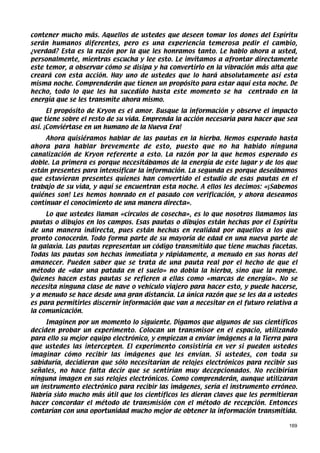 contener mucho más. Aquellos de ustedes que deseen tomar los dones del Espíritu
serán humanos diferentes, pero es una experiencia temerosa pedir el cambio,
¿verdad? Esta es la razón por la que les honramos tanto. Le hablo ahora a usted,
personalmente, mientras escucha y lee esto. Le invitamos a afrontar directamente
este temor, a observar cómo se disipa y ha convertirlo en la vibración más alta que
creará con esta acción. Hay uno de ustedes que lo hará absolutamente así esta
misma noche. Comprenderán que tienen un propósito para estar aquí esta noche. De
hecho, todo lo que les ha sucedido hasta este momento se ha centrado en la
energía que se les transmite ahora mismo.
      El propósito de Kryon es el amor. Busque la información y observe el impacto
que tiene sobre el resto de su vida. Emprenda la acción necesaria para hacer que sea
así. ¡Conviértase en un humano de la Nueva Era!
     Ahora quisiéramos hablar de las pautas en la hierba. Hemos esperado hasta
ahora para hablar brevemente de esto, puesto que no ha habido ninguna
canalización de Kryon referente a esto. La razón por la que hemos esperado es
doble. La primera es porque necesitábamos de la energía de este lugar y de los que
están presentes para intensificar la información. La segunda es porque deseábamos
que estuvieran presentes quienes han convertido el estudio de esas pautas en el
trabajo de su vida, y aquí se encuentran esta noche. A ellos les decimos: «¡Sabemos
quiénes son! Les hemos honrado en el pasado con verificación, y ahora deseamos
continuar el conocimiento de una manera directa».
     Lo que ustedes llaman «círculos de cosecha», es lo que nosotros llamamos las
pautas o dibujos en los campos. Esas pautas o dibujos están hechas por el Espíritu
de una manera indirecta, pues están hechas en realidad por aquellos a los que
pronto conocerán. Todo forma parte de su mayoría de edad en una nueva parte de
la galaxia. Las pautas representan un código transmitido que tiene muchas facetas.
Todas las pautas son hechas inmediata y rápidamente, a menudo en sus horas del
amanecer. Pueden saber que se trata de una pauta real por el hecho de que el
método de «dar una patada en el suelo» no dobla la hierba, sino que la rompe.
Quienes hacen estas pautas se refieren a ellas como «marcas de energía». No se
necesita ninguna clase de nave o vehículo viajero para hacer esto, y puede hacerse,
y a menudo se hace desde una gran distancia. La única razón que se les da a ustedes
es para permitirles discernir información que van a necesitar en el futuro relativa a
la comunicación.
     Imaginen por un momento lo siguiente. Digamos que algunos de sus científicos
deciden probar un experimento. Colocan un transmisor en el espacio, utilizando
para ello su mejor equipo electrónico, y empiezan a enviar imágenes a la Tierra para
que ustedes las intercepten. El experimento consistiría en ver si pueden ustedes
imaginar cómo recibir las imágenes que les envían. Si ustedes, con toda su
sabiduría, decidieran que sólo necesitarían de relojes electrónicos para recibir sus
señales, no hace falta decir que se sentirían muy decepcionados. No recibirían
ninguna imagen en sus relojes electrónicos. Como comprenderán, aunque utilizaran
un instrumento electrónico para recibir las imágenes, sería el instrumento erróneo.
Habría sido mucho más útil que los científicos les dieran claves que les permitieran
hacer concordar el método de transmisión con el método de recepción. Entonces
contarían con una oportunidad mucho mejor de obtener la información transmitida.

                                                                                  169
 