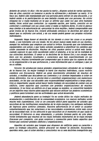 delante de usted y le dice: «No me gusta tu nariz», dispone usted de varias opciones.
Una de ellas consiste en tomarse a pecho la afirmación y defender su nariz. Si lo
hace así, habrá sido manipulado por esa persona para entrar en una discusión, y se
habrá unido a la participación en una batalla creada por esa persona. No existe
ninguna ley o regla humana en la que se afirme que cada vez que otro humano
habla, tiene usted que contestar. La segunda opción, por tanto, consiste en no
contestar y continuar con sus cosas como si nada se hubiera dicho. Si esto le parece
muy similar a la advertencia de «presentar la otra mejilla», habrá comprendido una
gran ironía de la Nueva Era. Estará utilizando entonces la doctrina del amor de
aquel que se enfrente con usted, y de ese modo podrá ganar sus propias victorias
individuales.
     Segundo: Haga honor al derecho de los demás a creer las cosas a su propio
modo, y sea tolerante con ese modo. No les desee nunca nada malo en sus mentes,
aunque los métodos que empleen con usted le irriten. Recuerde que son totalmente
equiparables con usted, y que todos ustedes ayudaron a planificar los cambios que
están causando la disensión. Muchos de ellos pueden unirse a usted más tarde,
cuando sopesen lo que está sucediendo sobre el planeta, a la luz de la realidad de
sus estrechas doctrinas. El amor es la doctrina de la Nueva Era y eso encaja muy
bien con los grandes resultados y curaciones que han experimentado en sus
encuentros. Muchos terminarán por comprender que lo único que les separa de ellos
es la organización a la que pertenecen, y una información que es antigua y que ya
no es válida.
     Tercero: No produzcan nunca grandes organizaciones alrededor de su trabajo
de la Nueva Era. Su mejor trabajo lo hará con muchos individuos, cuyos rostros
cambien con frecuencia. Habrá un gran movimiento alrededor de muchos de
ustedes, a medida que descubran sus contratos y se sientan impulsados a estar en
áreas diferentes. Eso no se presta bien a constituir organizaciones con numerosos
asociados, en las que sea deseable una responsabilidad organizativa a largo plazo.
Esto es importante: puede usted hacer tanto trabajo sin necesidad de contar con un
edificio, como aquellos que cuentan con grandes organizaciones de muchos
miembros. Si no tiene un edificio en el que ponga su nombre, se convertirá también
en un objetivo muy elusivo para aquellos que deseen utilizar sus poderes económicos
y políticos para terminar con las actividades que usted desarrolla.
     ¡Habrá abundancia para su trabajo! Ya no serán útiles los viejos métodos de
acumulación y contribución de la comunidad económica. Los nuevos métodos serán
mucho más espontáneos. Este es un concepto difícil para aquellos de ustedes que
necesitan de las instituciones monetarias de la vieja energía y los antiguos métodos
de ingresos para sentirse cómodos. Nuestra advertencia en el amor es aceptar
voluntariamente que las soluciones a las necesidades económicas estén más cerca
de la necesidad real. Se les ofrecerá lo que necesiten en el momento en que surja la
necesidad. El Universo es muy abundante, y ustedes forman parte de este plan.
Verán lentamente que muchos de los viejos métodos monetarios de la vieja energía
fracasan por completo, con gran sorpresa y conmoción para todos aquellos que
tienen que sostener grandes edificios y organizaciones.
    Aquellos de ustedes que tengan que disponer de edificios para su curación o
para su trabajo educativo, deben procurar no llamar la atención. Recuerden,
queridos míos, que el estar alertas y conscientes no es una doctrina evangelista que
                                                                                   17
 