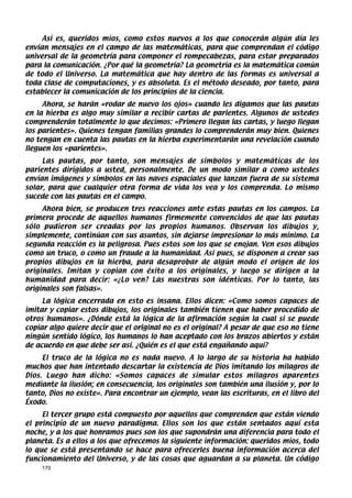 Así es, queridos míos, como estos nuevos a los que conocerán algún día les
envían mensajes en el campo de las matemáticas, para que comprendan el código
universal de la geometría para componer el rompecabezas, para estar preparados
para la comunicación. ¿Por qué la geometría? La geometría es la matemática común
de todo el Universo. La matemática que hay dentro de las formas es universal a
toda clase de computaciones, y es absoluta. Es el método deseado, por tanto, para
establecer la comunicación de los principios de la ciencia.
     Ahora, se harán «rodar de nuevo los ojos» cuando les digamos que las pautas
en la hierba es algo muy similar a recibir cartas de parientes. Algunos de ustedes
comprenderán totalmente lo que decimos: «Primero llegan las cartas, y luego llegan
los parientes». Quienes tengan familias grandes lo comprenderán muy bien. Quienes
no tengan en cuenta las pautas en la hierba experimentarán una revelación cuando
lleguen los «parientes».
     Las pautas, por tanto, son mensajes de símbolos y matemáticas de los
parientes dirigidos a usted, personalmente. De un modo similar a como ustedes
envían imágenes y símbolos en las naves espaciales que lanzan fuera de su sistema
solar, para que cualquier otra forma de vida los vea y los comprenda. Lo mismo
sucede con las pautas en el campo.
     Ahora bien, se producen tres reacciones ante estas pautas en los campos. La
primera procede de aquellos humanos firmemente convencidos de que las pautas
sólo pudieron ser creadas por los propios humanos. Observan los dibujos y,
simplemente, continúan con sus asuntos, sin dejarse impresionar lo más mínimo. La
segunda reacción es la peligrosa. Pues estos son los que se enojan. Ven esos dibujos
como un truco, o como un fraude a la humanidad. Así pues, se disponen a crear sus
propios dibujos en la hierba, para desaprobar de algún modo el origen de los
originales. Imitan y copian con éxito a los originales, y luego se dirigen a la
humanidad para decir: «¿Lo ven? Las nuestras son idénticas. Por lo tanto, las
originales son falsas».
     La lógica encerrada en esto es insana. Ellos dicen: «Como somos capaces de
imitar y copiar estos dibujos, los originales también tienen que haber procedido de
otros humanos». ¿Dónde está la lógica de la afirmación según la cual si se puede
copiar algo quiere decir que el original no es el original? A pesar de que eso no tiene
ningún sentido lógico, los humanos lo han aceptado con los brazos abiertos y están
de acuerdo en que debe ser así. ¿Quién es el que está engañando aquí?
     El truco de la lógica no es nada nuevo. A lo largo de su historia ha habido
muchos que han intentado descartar la existencia de Dios imitando los milagros de
Dios. Luego han dicho: «Somos capaces de simular estos milagros aparentes
mediante la ilusión; en consecuencia, los originales son también una ilusión y, por lo
tanto, Dios no existe». Para encontrar un ejemplo, vean las escrituras, en el libro del
Éxodo.
     El tercer grupo está compuesto por aquellos que comprenden que están viendo
el principio de un nuevo paradigma. Ellos son los que están sentados aquí esta
noche, y a los que honramos pues son los que supondrán una diferencia para todo el
planeta. Es a ellos a los que ofrecemos la siguiente información: queridos míos, todo
lo que se está presentando se hace para ofrecerles buena información acerca del
funcionamiento del Universo, y de las cosas que aguardan a su planeta. Un código
    170
 