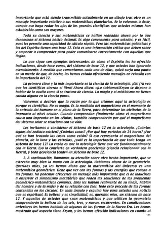 importante que está siendo transmitido actualmente en un dibujo tras otro es un
mensaje importante relativo a sus matemáticas planetarias. Se lo volvemos a decir,
aunque eso haga rodar los ojos de los grandes científicos que ustedes mismos han
establecido como sus mayores.
     Toda su ciencia y sus matemáticas se hallan rodeadas ahora por lo que
denominan el sistema básico decimal. Es algo conveniente para ustedes, y es fácil,
pues les permite una capacidad de cálculo rápido. Pero las matemáticas galácticas y
las del Espíritu tienen una base 12. Esta es una información crítica que deben saber
y empezar a comprender para poder comunicarse correctamente con aquellos que
llegan.
     Lo que sigue son ejemplos interesantes de cómo el Espíritu les ha ofrecido
indicaciones, desde hace eones, del sistema de base 12, y que ustedes han ignorado
esencialmente. A medida que comentamos cada una de ellas, quizá surja una pauta
en su mente de que, de hecho, les hemos estado ofreciendo mensajes en relación con
la importancia del 12.
     La primera clave y la más importante es la ciencia de la astrología. ¡Oh! ¡Ya veo
que los científicos cierran el libro! Ahora dicen: «¡Lo sabíamos!Kryon se dispone a
hablar de lo oculto como si se tratara de ciencia. La magia y el misticismo no tienen
cabida alguna en la ciencia pura».
     Volvemos a decirles que la razón por la que citamos aquí la astrología es
porque es científica. No es magia. Es la medición del magnetismo en el momento de
la entrada del humano en el plano de la Tierra, para determinar los atributos de la
impronta al nivel celular. Cuando comprendan finalmente cómo el magnetismo
causa una impronta en las células, también comprenderán por qué el magnetismo
del sistema solar se relaciona con su vida.
     Les invitamos a considerar el sistema de base 12 en la astrología. ¿Cuántos
signos del zodíaco existen? ¿Cuántas casas? ¿Por qué hay períodos de 24 horas? ¿Por
qué se han trazado las cosas como están? Si eso representa el magnetismo del
planeta, de la luna y las estrellas, ¿cuál es la importancia de que todo tenga un
sistema de base 12? La razón es que la astrología tiene que ver fundamentalmente
con la Tierra. Eso la convierte en verdadera geociencia (ciencia relacionada con la
Tierra), y toda geociencia tendrá un sistema de base 12.
     2. A continuación, llamamos su atención sobre otro hecho importante, que se
estrecha muy bien la mano con la astrología. Hablamos ahora de la geometría.
Queridos míos, ya les hemos dicho que la matemática del Universo es una
matemática geométrica. Tiene que ver con las formas y las energías que rodean a
las formas. No podemos ofrecerles un mensaje más importante que el de inducirles
a observar el simbolismo metafórico que rodea las soluciones de los problemas
geométrico-matemáticos comunes. Ellos les hablan realmente de su linaje, hablan
del hombre y de la mujer y de su relación con Dios. Todo esto procede de las formas
contenidas en los círculos. En cada ángulo y esquina hay para ustedes una noticia
que es espiritual. Es belleza y es simplicidad; es, queridos míos, un sistema de base
12. Y aquellos de ustedes que sean matemáticos y que utilicen la geometría
comprenderán la belleza de los seis, tres, y nueves recurrentes. En canalizaciones
anteriores les hemos hablado de algunas de las formas de la Nueva Era. Les hemos
mostrado qué aspecto tiene Kryon, y les hemos ofrecido indicaciones en cuanto al
                                                                                   171
 