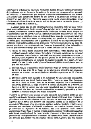 significado y la belleza de su propio Merkabah. Dentro de todos estos hay mensajes
determinados por las formas y los colores. La geometría es realmente el lenguaje
del Universo. Les hemos dicho que busquen la estrella tridimensional de seis puntas.
Esa estrella está construida dentro de una esfera, y la geometría esférica es la
geometría del Universo. También representa toda dimensionalidad. Está
efectivamente llena de belleza, mucho más de lo que indica su sencilla forma..., y
todo esto se basa en el número 12.
     3. ¿Creen acaso que es una casualidad que el calendario judío de doce meses
haya sobrevivido durante tanto tiempo? ¿Por qué doce meses?, podrían preguntarse.
Es porque, nuevamente se trata de geociencia. Tenían que ser doce meses porque eso
se corresponde con la Tierra y con el sistema de rotación alrededor del Sol. Tenía
sentido, así que se mantuvo como un sistema de base doce. Lo mismo cabe decir de
su brújula, pues tiene trescientos sesenta grados, y es geociencia. Tenía que ser de
ese modo, pues se corresponde con la geometría esférica. No es ningún misterio que
todas las cosas relacionadas con la geociencia representen un sistema de base 12,
pues la geociencia representa un círculo (como en la geometría). ¡Qué indicación es
esta de que todo lo que tenga que ver con la Tierra funcione con los doces!
   4. Ahora, mi socio, desea introducir algo humorístico. Todos aquellos que han
      realizado grandes esfuerzos por introducir el sistema métrico en su sociedad
      se quedarían horrorizados al descubrir que hay doce pulgadas en un pie, y
      treinta y seis pulgadas en una yarda. ¿Acaso es un error que su sociedad
      formara originalmente un sistema de medición basado en el doce? ¿Por qué
      doce? ¿Por qué treinta y seis? ¿Por qué tres pies? ¡Ahí lo tienen! ¿Creen que eso
      fue una indicación?
   5. Una vez más, es la geociencia la que exige que haya 24 horas en la rotación de
      la Tierra, y que sean 12 las horas de luz diurna. Eso significa que su cuerpo
      resuena de acuerdo con un reloj interno dividido en períodos de 12. ¡Piensen
      en ello!
   6. Llevemos ahora este ejemplo a lo espiritual. No fue ninguna casualidad,
      queridos míos, que Jacob tuviera doce hijos. Y que esos doce hijos fundaran
      las doce tribus de Israel. ¡Pues es un número sagrado! Eso es matemática
      universal, galáctica. Es algo intuitivo. Y cuando el maestro de la Nueva Era
      llegó a la Tierra, ¿creen que fue una casualidad que se rodeara de doce
      discípulos? ¡No! Pues se trata de matemática universal y galáctica, y tiene
      sentido. ¿Creen que eso fue una nueva indicación
   Y ahora les diremos algo acerca de esta sagrada matemática galáctica que
   también hará rodar los ojos en las cabezas de los científicos de todo el planeta.
   ¡El número que ustedes llaman «pi» es incorrecto! Queridos míos,¿por qué el
   Espíritu iba a darles un número tan irracional dentro de lo sagrado de la
   geometría? El número pi no se extiende hasta el infinito. También es interesante
   observar que su número pi sólo está relacionado con su estructura del tiempo. El
   pi universal es diferente al de ustedes. Eso sólo quedará claro cuando
   comprendan lo que hace el tiempo con las formas esféricas (existe una verdadera
   relación de cambio físico). En consecuencia, el número pi tiene que ser ajustado
   para que se corresponda on la estructura de tiempo de la forma. Incluso dentro
   del Universo que pueden ver, hay muchos valores para pi, puesto que hay muchas
    172
 