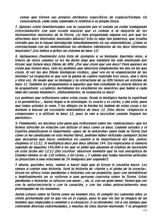 zonas que tienen sus propios atributos específicos de espacio/tiempo. En
   consecuencia, cada zona separada es relativa a su propia física.
7. Quienes estén familiarizados con la curación por el sonido ya están trabajando
estrechamente con una escala musical que es común a la mayoría de los
instrumentos musicales de la Tierra. ¿Se han preguntado alguna vez por qué les
ofrecimos doce intervalos musicales básicos? Esto es algo tan poderoso, que resulta
extraño que no lo hayan introducido inmediatamente en sus matemáticas. ¿Cómo se
correlacionan con las matemáticas los atributos vibratorios de los doce intervalos
musicales? ¡Eso indica a gritos un sistema de base 12!
8. Apliquemos finalmente esta lista de ejemplos a su biología. Queridos míos, a
través de otros canales se les ha dicho algo que también ha sido analizado por
Kryon: que tienen doce fibras de ADN. ¿Por qué creen que son doce? Para quienes no
crean que tienen doce, sólo les pedimos que observen simplemente las dos en las que
creen. Al ver las dos fibras biológicas visibles, ¿qué ven en la organización de las
mismas? La respuesta es que ven la pauta de cuatro repetida tres veces, una y otra
y otra vez. De modo que su biología y la estructura de su ADN tienen un sistema de
base 12. También les preguntamos a aquellos que han estudiado la ciencia básica de
la acupuntura: «¿Cuántos meridianos les enseñaron los maestros que había a cada
lado del cuerpo humano?». ¡Naturalmente, la respuesta es doce!
Les pedimos que reflexionen sobre estas cosas. Desde lo biológico hasta lo espiritual
y lo geométrico..., hasta llegar a la astrología. Es exacto y es cierto, y ahí está, para
que todos ustedes lo vean. Y los dibujos en la hierba les hablan de estas cosas y les
animan a buscar un escenario matemático de base 12. Ellos dicen: «Empiecen a
comprender y a utilizar la base 12, pues la van a necesitar cuando lleguen los
parientes».
9. Finalmente, les decimos esto para que reflexionen sobre las «indicaciones» que les
hemos ofrecido en relación con utilizar el doce como su base. Cuando ustedes y el
Espíritu planificaron el importante «pase de la antorcha» para toda la Tierra (tal
como se ha canalizado en este mismo libro), podrían haber utilizado cualquier fecha
que desearan que fuese simbólica en cuanto a la importancia del día. Juntos
elegimos el 12:12. Si multiplica doce por doce obtiene 144. Eso representa el número
sagrado de aquellos 144.000 a los que se pidió que pasaran al estatus de ascensión
en esta fecha del 12:12 (Del escritor: observen también que la red energética de
Estados Unidos es de 120 voltios, y 60 ciclos. ¿ Y sabían que todas nuestras películas
se proyectan a una velocidad de 24 imágenes por segundo?)
Y ahora, queridos míos, vamos a hacer algo que al Kryon le encanta hacer. Les
vamos a contar una historia. Será la historia de «Aarón y el globo de la esencia».
Kryon les ofrece estas parábolas e historias con un propósito, pues son metafóricas
y habitualmente no se refieren a una persona concreta sobre la Tierra. Estas
parábolas e historias se ofrecen con amor..., oh, sí, con un gran amor. Tienen que ver
con la autoconciencia y con la curación, y con las vidas potencialmente muy
prolongadas de los humanos.
Aarón estuvo sobre la Tierra como un hombre rico. Al cumplir los cuarenta años se
sintió perturbado por lo que vio en el espejo, pues lo que vio fue la imagen de un
hombre que empezaba a cambiar y a envejecer. A su alrededor, vio a sus amigos que
contraían diversas enfermedades, y muchos de ellos fueron muriendo. Y se preguntó
                                                                                      173
 