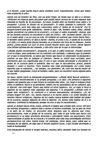 a sí mismo: «¿Qué puedo hacer para cambiar esto? Seguramente, tiene que haber
una respuesta a esto».
Aarón era un hombre de Dios, con un gran linaje, de modo que se dijo a sí mismo:
«Utilizaré mi riqueza para descubrir qué puedo hacer acerca de lo que algunos han
llamado la fuente de la juventud». Así pues, acudió ante un hombre muy sabio y le
preguntó: «¿Existe la fuente de la juventud?». El sabio chamán le contestó: «No
exactamente, pero hay algo que conocemos como el globo de la esencia. Eso te
proporcionará una gran sabiduría». Aarón le dijo: «Oh, hombre sabio, dime, ¿dónde
puedo encontrar ese globo de la esencia?», a lo que el sabio respondió: «Bueno, una
de las formas consiste en encontrar el cáliz de Cristo». «Oh -exclamó Aarón-. ¡No! Eso
es el santo grial, y yo no creo en esto. Mi religión no sostiene que Cristo fuera Dios».
El hombre sabio sonrió y le dijo a Aarón: «Aarón, lo creas o no, el globo de la esencia
y el cáliz y el santo grial fueron llevados en el interior del Arca de la Alianza». Aarón
pensó: ¿cómo puede ser eso? El arca existió mucho antes que Cristo. Aarón ignoró
esta última afirmación del chamán, y sólo hizo caso de lo que le interesaba.
«¿Dónde puedo encontrarlo?», preguntó, a lo que el sabio contestó: «Puedes tenerlo
si así lo eliges, pues podemos ver tu contrato con claridad, y sabemos que tú podrías
ser el que lo encontrarás. Lo único que tienes que hacer es emprender la búsqueda y
confiar en que Dios te indique el camino». Aarón se sintió muy excitado, pues
interpretó que eso significaba que él era el que estaba destinado a encontrar el
globo de la esencia para el planeta. Una vez que lo descubriera, pensó, podría
ayudar y curar a muchos. Pues tendría una vida prolongada, así como todos
aquellos que le rodearan..., sus amigos, sus parientes. Oh, esto era mucho mejor de
lo que había imaginado. Creyó al hombre sabio, pues no encontró razón alguna para
no creerle.
Así pues, Aarón inició su búsqueda preguntándose: «¿Dónde debo buscar primero?».
Se contestó intuitivamente a su propia pregunta, y se dijo: «Iré primero a aquellos
lugares del planeta que sé que tienen la energía más alta». Así, llegó a Sedona (risas
entre el público). Buscó a su alrededor, habló con los guardianes de los cañones, que
le dijeron: «No está aquí. Tienes que mirar en otros lugares». Así, su viaje le llevó a
algunos de los lugares más sagrados del planeta. Y se preguntó: «¿Dónde está el
lugar más religioso?». Se contestó a sí mismo nuevamente, diciéndose: «¡Es mi
propio hogar! Iré allí». Así, Aarón regresó a la tierra santa y se sentó delante de
muchos líderes religiosos, algunos de los cuales nunca habían oído hablar del globo
de la esencia, aunque algunos de ellos le dijeron: «Sí, hemos oído hablar de él y lo
sabemos. Continúa tu búsqueda, porque tú eres el que lo encontrarás».
Aarón se dirigió hacia otras zonas, primero a Egipto que estaba más cerca. Allí hizo
las mismas preguntas y obtuvo más o menos el mismo resultado. Fue al país de Perú
y al país de la India. Se presentó ante algunos que le dijeron que ellos,
personalmente, eran el globo de la esencia, que todo lo que tenía que hacer era
permanecer a su lado, prestarle atención y entregarle todas sus posesiones. Ellos
representaban el globo de la esencia y él tendría una vida muy prolongada mientras
permaneciera con ellos. Aarón tenía, sin embargo, otras ideas, pues sabía que se
trataba de un objeto, de algo que él mismo pudiera tocar, y que estaba destinado a
toda la humanidad.
Esta búsqueda de Aarón le ocupó muchos, muchos años; durante todo ese tiempo no
     174
 