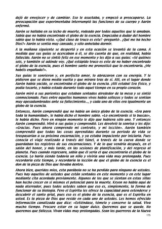 dejó de envejecer y de cambiar. Eso le asustaba, y empezó a preocuparse. La
preocupación que experimentaba interrumpió las funciones de su cuerpo y Aarón
enfermó.
Aarón se hallaba en su lecho de muerte, rodeado por todos aquellos que le amaban.
Sabía que no había encontrado el globo de la esencia. Empezaba a dudar del hombre
sabio que lo había visto. «¿Qué clase de truco es este? -preguntó-. ¿Qué me ha hecho
Dios?» Aarón se sentía muy cansado, y sólo anhelaba dormir.
A la mañana siguiente se despertó y en esta ocasión se levantó de la cama. A
medida que sus guías se acercaban a él, se dio cuenta de que, en realidad, había
fallecido. Aarón no se sintió feliz en ese momento y les dijo a sus guías: «Sé quiénes
sois, y también sé adónde voy. ¿Qué estúpido truco es este de no haber encontrado
el globo de la esencia, pues el hombre santo me pronosticó que lo encontraría. ¿Me
habéis engañado?».
Sus guías le sonrieron y, en perfecto amor, lo abrazaron con su energía. Y le
pidieron que se diera media vuelta y que mirara tras de sí. Allí, en el lugar donde
Aarón había yacido, se encontraba el globo de la esencia. ¡Allí estaba! Era físico, y
podía tocarlo, y había estado durante todo aquel tiempo en su propio corazón.
Aarón miró a sus parientes que estaban sentados alrededor de la mesa y se sintió
conmocionado. Pues entre aquellos humanos vivos había sollozos y todos se sentían
muy apesadumbrados ante su fallecimiento..., y cada uno de ellos era igualmente un
globo de la esencia.
Entonces, Aarón comprendió que no había un único globo de la esencia. «Era para
toda la humanidad», le había dicho el hombre sabio. «Lo encontrarás si lo buscas»,
le había dicho. Pero en ningún momento le dijo que hubiera sólo uno. Y entonces
Aarón comprendió. Miró a sus guías y comprendió. Les devolvió la sonrisa y les dijo:
«Gracias. Pues ahora comprendo mi contrato, y mi lección». Aarón también
comprendió que todas las cosas aprendidas durante su período de vida se
traspasarían a su próxima encarnación, y ya estaba impaciente por iniciarla. Pues
conocía el viaje realizado a través del túnel, a través de la cueva donde se
guardaban los registros de sus encarnaciones. Y de lo que vendría después, en el
salón del honor, y más tarde, en las sesiones de planificación, y del regreso al
planeta. Pues cuando regresara, sabía que él sería el que encontraría el globo de la
esencia. Lo haría siendo todavía un niño y viviría una vida muy prolongada. Pues
recordaría este tiempo, y recordaría la lección de que el globo de la esencia es el
don de la pieza de Dios que llevaba dentro.
Ahora bien, queridos míos, esta parábola no se ha perdido para ninguno de ustedes.
Pues hay aquellos de ustedes que están sentados en este momento y en este lugar
mediante cita acordada previamente. Algunos de los que se sientan en estas sillas
han hecho crecer en sí mismos el potencial para la muerte. Kryon no habla aquí de
nada aterrador, pues todos ustedes saben que eso es, simplemente, la forma de
funcionar de su biología. Pero el Espíritu les ofrece la capacidad para extenderse y
descubrir el santo grial, pues eso es el globo de la esencia, que es el Espíritu en
usted. Es la pieza de Dios que reside en cada uno de ustedes. Les hemos ofrecido
información canalizada que dice: «Extiéndase, tómelo y conserve la salud. Viva
mucho tiempo. Procure estar en su lugar dulce. Queremos que se quede. No
queremos que fallezca. Vivan vidas muy prolongadas. Sean los guerreros de la Nueva
                                                                                   175
 