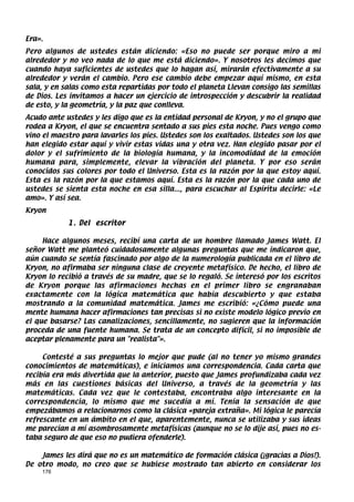 Era».
Pero algunos de ustedes están diciendo: «Eso no puede ser porque miro a mi
alrededor y no veo nada de lo que me está diciendo». Y nosotros les decimos que
cuando haya suficientes de ustedes que lo hagan así, mirarán efectivamente a su
alrededor y verán el cambio. Pero ese cambio debe empezar aquí mismo, en esta
sala, y en salas como esta repartidas por todo el planeta Llevan consigo las semillas
de Dios. Les invitamos a hacer un ejercicio de introspección y descubrir la realidad
de esto, y la geometría, y la paz que conlleva.
Acudo ante ustedes y les digo que es la entidad personal de Kryon, y no el grupo que
rodea a Kryon, el que se encuentra sentado a sus pies esta noche. Pues vengo como
vino el maestro para lavarles los pies. Ustedes son los exaltados. Ustedes son los que
han elegido estar aquí y vivir estas vidas una y otra vez. Han elegido pasar por el
dolor y el sufrimiento de la biología humana, y la incomodidad de la emoción
humana para, simplemente, elevar la vibración del planeta. Y por eso serán
conocidos sus colores por todo el Universo. Esta es la razón por la que estoy aquí.
Esta es la razón por la que estamos aquí. Esta es la razón por la que cada uno de
ustedes se sienta esta noche en esa silla..., para escuchar al Espíritu decirle: «Le
amo». Y así sea.
Kryon
            1 . Del escritor

     Hace algunos meses, recibí una carta de un hombre llamado James Watt. El
señor Watt me planteó cuidadosamente algunas preguntas que me indicaron que,
aún cuando se sentía fascinado por algo de la numerología publicada en el libro de
Kryon, no afirmaba ser ninguna clase de creyente metafísico. De hecho, el libro de
Kryon lo recibió a través de su madre, que se lo regaló. Se interesó por los escritos
de Kryon porque las afirmaciones hechas en el primer libro se engranaban
exactamente con la lógica matemática que había descubierto y que estaba
mostrando a la comunidad matemática. James me escribió: «¿Cómo puede una
mente humana hacer afirmaciones tan precisas si no existe modelo lógico previo en
el que basarse? Las canalizaciones, sencillamente, no sugieren que la información
proceda de una fuente humana. Se trata de un concepto difícil, si no imposible de
aceptar plenamente para un realista».

     Contesté a sus preguntas lo mejor que pude (al no tener yo mismo grandes
conocimientos de matemáticas), e iniciamos una correspondencia. Cada carta que
recibía era más divertida que la anterior, puesto que James profundizaba cada vez
más en las cuestiones básicas del Universo, a través de la geometría y las
matemáticas. Cada vez que le contestaba, encontraba algo interesante en la
correspondencia, lo mismo que me sucedía a mí. Tenía la sensación de que
empezábamos a relacionarnos como la clásica «pareja extraña». Mi lógica le parecía
refrescante en un ámbito en el que, aparentemente, nunca se utilizaba y sus ideas
me parecían a mí asombrosamente metafísicas (aunque no se lo dije así, pues no es-
taba seguro de que eso no pudiera ofenderle).

    James les dirá que no es un matemático de formación clásica (¡gracias a Dios!).
De otro modo, no creo que se hubiese mostrado tan abierto en considerar los
    176
 