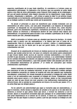 aspectos espirituales de lo que todo significa. Se considera a sí mismo como un
matemático aficionado. Yo indicaría a los lectores que eso permite al señor Watt
unirse a las filas de otros aficionados como Francois Viete (padre de la criptología y
del uso del punto decimal), John Napier (inventor de los logaritmos), Isaac Asimov,
Euclides, Arquímedes y Apolonio..., ¡uf! ¿Cómo se gana la vida? Es un artista visual,
especializado en la ilustración, particularmente geométrica. La parte arquitectónica
de su trabajo explica el cariño que siente por la geometría.

     Ya desde el principio se puso de manifiesto que estaba tratando con un
matemático de altos vuelos, con una gran integridad y un impulso de búsqueda
espiritual. La búsqueda no era necesariamente de la Nueva Era, como muchos
piensan, pero era claramente espiritual y metafísica (al menos como yo la defino).
James utiliza su intelecto e inteligencia dentro de una ciencia muy lógica (las
matemáticas y la geometría) para acceder a las verdades espirituales de la vida. Le
honro mucho por ello. ¡Menuda búsqueda!

     Watt se presenta a sí mismo como un «hombre que busca los hechos». Se siente
mucho más a gusto con las matemáticas y la lógica que con el tema de la
canalización. Para él, el objeto de estudio es «cierto», «falso» o «indeterminado».
Supongo que esa fue la razón por la que me gustó tanto. ¡Yo también puedo
relacionarme con eso!

     Después de la canalización de Kryon en Sedona acerca de las matemáticas y la
ciencia, que acaba usted de leer, me puse en contacto con James para comunicarle
lo que Kryon había dicho acerca de nuestro sistema matemático, y le invité a
escribir lo que deseara, ya fuera expresando su rechazo, o su conformidad. También
me he sentido intrigado en relación con algunos conceptos que James ha encontrado
en nuestro sistema matemático, y que bien pueden haber sido pasados por alto por
la comunidad matemática en general. ¡Y se trata de conceptos que tienen
connotaciones espirituales!

     Ambos tratamos de mantener la correspondencia «limpia» de cualquier intento
por convencer al otro de cualquier doctrina, lo que nos permitió a ambos abrigar
una verdadera sensación en cuanto al respeto del otro por aquello que realmente
buscábamos: ¡soluciones! Me siendo honrado de presentar el trabajo del señor Watt
como el de un matemático que responde al trabajo de Kryon. Trabajamos juntos
durante unos pocos meses y, a lo largo de ese tiempo, James se fue convenciendo
cada vez más de que Kryon era real, gracias a las indicaciones matemáticas que
ofrecía Kryon. (No se pierda los comentarios de Kryon a lo escrito por James 375, o
la carta final que me dirigió James.)

     Ya les advertí con anterioridad que aquí se incluiría algo de matemáticas, y
aquí lo tenemos. Invito incluso a aquellos de ustedes a los que no se les dan bien los
números a revisar lo que James tiene que decir, y revisar los números si así lo
desean. Quizá se encuentren revisando algo que (aunque no lo comprendan) tendrá
una gran importancia en el futuro de la ciencia. Si fuera así, comprenderán las
razones por las que llegué a conocer a James y por las que incluyo su trabajo en este
libro.
                                                                                   177
 