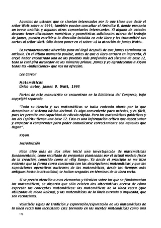 Aquellos de ustedes que se sientan interesados por lo que tiene que decir el
señor Watt sobre el 9944, también pueden consultar el Apéndice B, donde presenta
un breve análisis y algunos otros comentarios interesantes. Si alguno de ustedes
deseara tener discusiones numéricas y geométricas adicionales acerca del trabajo
de James, pueden escribir a la dirección incluida en este libro y les transmitiré sus
cartas al señor Watt. Sólo deben poner en el sobre: «A la atención de James Watt».

     Lo verdaderamente divertido para mí llegó después de que James terminara su
artículo. En el último momento posible, antes de que el libro entrara en imprenta, él
creyó haber encontrado una de las pruebas más profundas del sistema de base 12,
todo lo cual gira alrededor de los números primos. James y yo agradecemos a Kryon
todas las «indicaciones» que nos ha ofrecido.

    Lee Carroll

    Matemáticas
    Único autor, James D. Watt, 1995

    Partes de este manuscrito se encuentran en la Biblioteca del Congreso, bajo
copyright separado

     “Toda su ciencia y sus matemáticas se halla rodeada ahora por lo que
denominan el sistema básico decimal. Es algo conveniente para ustedes, y es fácil,
pues les permite una capacidad de cálculo rápido. Pero las matemáticas galácticas y
las del Espíritu tienen una base 12. Esta es una información crítica que deben saber
y empezar a comprender para poder comunicarse correctamente con aquellos que
llegan”.

    Kryon

    Introducción

     Hace algo más de dos años inicié una investigación de matemáticas
fundamentales, como resultado de preguntas planteadas por el actual modelo físico
de la creación, conocido como el «Big Bang». Ya desde el principio se me hizo
evidente que la forma curva concuerda con las descripciones matemáticas y que las
suposiciones operativas nucleares de las matemáticas, desde los tiempos más
antiguos hasta la actualidad, se hallan sesgadas en términos de la línea recta.

      Si se presta atención a esos elementos y técnicas sobre los que se fundamentan
las matemáticas, se observa que sólo existen dos alternativas acerca de cómo
expresar los conceptos matemáticos: las matemáticas de la línea recta (que
utilizados de modo ubicuo), y las matemáticas de la línea curvada o arqueada, que
son rechazadas.

      Veintiséis siglos de tradición y exploración/explotación de las matemáticas de
la línea recta han incrustado este formado en las mentes matemáticas como una
    178
 