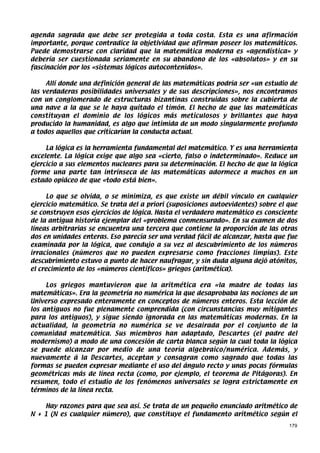 agenda sagrada que debe ser protegida a toda costa. Esta es una afirmación
importante, porque contradice la objetividad que afirman poseer los matemáticos.
Puede demostrarse con claridad que la matemática moderna es «agendística» y
debería ser cuestionada seriamente en su abandono de los «absolutos» y en su
fascinación por los «sistemas lógicos autocontenidos».

     Allí donde una definición general de las matemáticas podría ser «un estudio de
las verdaderas posibilidades universales y de sus descripciones», nos encontramos
con un conglomerado de estructuras bizantinas construidas sobre la cubierta de
una nave a la que se le haya quitado el timón. El hecho de que las matemáticas
constituyan el dominio de los lógicos más meticulosos y brillantes que haya
producido la humanidad, es algo que intimida de un modo singularmente profundo
a todos aquellos que criticarían la conducta actual.

     La lógica es la herramienta fundamental del matemático. Y es una herramienta
excelente. La lógica exige que algo sea «cierto, falso o indeterminado». Reduce un
ejercicio a sus elementos nucleares para su determinación. El hecho de que la lógica
forme una parte tan intrínseca de las matemáticas adormece a muchos en un
estado opiáceo de que «todo está bien».

     Lo que se olvida, o se minimiza, es que existe un débil vínculo en cualquier
ejercicio matemático. Se trata del a priori (suposiciones autoevidentes) sobre el que
se construyen esos ejercicios de lógica. Hasta el verdadero matemático es consciente
de la antigua historia ejemplar del «problema conmensurado». En su examen de dos
líneas arbitrarias se encuentra una tercera que contiene la proporción de las otras
dos en unidades enteras. Eso parecía ser una verdad fácil de alcanzar, hasta que fue
examinada por la lógica, que condujo a su vez al descubrimiento de los números
irracionales (números que no pueden expresarse como fracciones limpias). Este
descubrimiento estuvo a punto de hacer naufragar, y sin duda alguna dejó atónitos,
el crecimiento de los «números científicos» griegos (aritmética).

     Los griegos mantuvieron que la aritmética era «la madre de todas las
matemáticas». Era la geometría no numérica la que desaprobaba las nociones de un
Universo expresado enteramente en conceptos de números enteros. Esta lección de
los antiguos no fue plenamente comprendida (con circunstancias muy mitigantes
para los antiguos), y sigue siendo ignorada en las matemáticas modernas. En la
actualidad, la geometría no numérica se ve desairada por el conjunto de la
comunidad matemática. Sus miembros han adaptado, Descartes (el padre del
modernismo) a modo de una concesión de carta blanca según la cual toda la lógica
se puede alcanzar por medio de una teoría algebraico/numérica. Además, y
nuevamente á la Descartes, aceptan y consagran como sagrado que todas las
formas se pueden expresar mediante el uso del ángulo recto y unas pocas fórmulas
geométricas más de línea recta (como, por ejemplo, el teorema de Pitágoras). En
resumen, todo el estudio de los fenómenos universales se logra estrictamente en
términos de la línea recta.

    Hay razones para que sea así. Se trata de un pequeño enunciado aritmético de
N + 1 (N es cualquier número), que constituye el fundamento aritmético según el
                                                                                  179
 