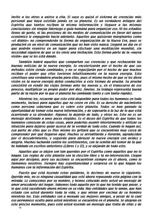 invite a los otros a unirse a ella. El suyo es quizá el sistema de creencias más
personal que haya existido jamás en su planeta. Es un verdadero milagro del
Espíritu que tantos reciban la misma información y lleguen a las mismas
conclusiones sin ningún liderazgo o guía humana para organizar eso. Ni los estadios
llenos de gente, ni las presiones de los medios de comunicación en favor del apoyo
económico le empujarán hacia adelante. Aquellos que quisieran marginarlos como
«el diablo» no comprenderán la forma de organización de la Nueva Era, pues se
producirá en un nivel de comunicación que no han visto nunca. Llegará un día en el
que podrán reunirse en un lugar para efectuar una meditación mundial, sin
necesidad siquiera de que se les envíe una invitación. Esto forma parte de la «nueva
visión» que se les está dando.
     También habrá aquellos que compartan sus creencias y que rechazarán las
buenas noticias de la nueva energía. Se encolerizarán por el hecho de que sus
métodos estén siendo cambiados, y no se regocijarán por el hecho de que muchos
reciban el poder que ellos tuvieron intuitivamente en la nueva energía. Esto
constituye una verdadera prueba para ellos, pues el mismo hecho de que se les diera
visión en la nueva energía debía conducirlos a este tiempo de prueba. Su prueba
consistirá en rendir las viejas formas ante las nuevas y, en el transcurso de ese
proceso, multiplicar su propio poder por diez. Ámelos. Su trabajo representa buena
parte de la razón por la que el planeta ha cambiado tanto y con tanta rapidez.
     Mientras lee, recuerde que esto está disponible para todos los humanos en todo
momento, incluso para aquellos que no creen en ello. Es su derecho de nacimiento
como persona soberana que es sobre este planeta. Todos se han ganado la
oportunidad de tomar esta nueva información, y de sopesarla a la luz de lo que está
ocurriendo a su alrededor. Algunos la dejarán de lado, y otros no. Esto no es un
mensaje destinado a unos pocos elegidos. Es el deseo del Espíritu de que todos los
humanos conozcan de estas cosas, para poderlas asumir interiormente y utilizar su
intuición para dejarse guiar acerca de la verdad de todo esto. Cuando lo hagan así,
esa parte de ellos que es Dios mismo les gritará que se encuentran muy cerca de
comprender por qué llegaron aquí. Muchos se arrodillarán y llorarán, agradecidos
por el descubrimiento, y seguirán para abrazar la nueva energía con avidez y
alegría. Muchos lucharán contra los sentimientos, con la semilla del temor de la que
he hablado en escritos anteriores (Libros I y II), y se alejarán de todo esto.
    Aquellos que se alejen son tan queridos por el Espíritu como aquellos que no lo
hagan. Las reglas de este planeta son la elección libre y la no-intervención. Llegan
aquí por designio, pero sus acciones se encuentran siempre en el ahora, como lo
llamamos nosotros. Siempre hay espontaneidad y sorpresa en lo que hagan los
humanos con la información del Espíritu.
     Puesto que está leyendo estas palabras, le decimos de nuevo lo siguiente.
Querido mío, no es ninguna casualidad que esté ahora repasando esta página con la
mirada. Le conocemos por su nombre, y hemos colocado ante usted un mensaje de
amor procedente del hogar. Sabemos todo aquello por lo que ha tenido que pasar, y
lo que está sucediendo ahora mismo en su vida. Hay entidades que le aman, que han
estado con usted durante toda la vida, y que miran por encima de su hombro
mientras lee. Esas entidades son a menudo sus mejores amigos, a pesar de lo cual
eso permanece oculto para usted mientras se encuentra en el planeta. Se alegran en
este preciso momento, pues está usted leyendo un mensaje que trata de ellas y de
    18
 