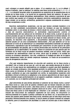 cual «siempre se puede añadir uno a algo». Si se empieza con 1 y se le añade 1
hasta el infinito, ¿qué se obtiene? Se obtiene una línea recta aritmética 1 + 1 + 1 + 1
+ 1... y se alcanza acuerdo entre la geometría no numérica de la arquitectura de la
forma de la línea recta, y la teoría de la expansión lineal del número. De aquí se
derivan todas las demás disciplinas matemáticas. Debe cobrarse conciencia de que
por exótico que pueda ser el manejo de algunos ejercicios matemáticos modernos,
sigue siendo, en su núcleo, aritmética, geometría o alguna combinación de ambos.
No hay excepciones a esto.

     Nuestras matemáticas modernas, con las que hemos enviado hombres a la
Luna, no han cambiado esencialmente desde los tiempos en que los hombres
luchaban entre sí con armas de bronce y hierro desde los carros. La tradición sólida
y fija de nuestra matemática es defendida vigorosamente contra el
cuestionamiento del uso ubicuo de los términos de la línea recta, a pesar de que no
existen pruebas de que los términos de la línea recta gobiernen la forma natural. En
relación con la suposición de que la luz viaja de modo natural en líneas rectas, por
ejemplo, no hacemos sino suponerlo, y descartamos alegremente que su orden
natural pueda ser un arco actualmente indetectable. ¿Por qué debería ser la luz
diferente al resto de la naturaleza? La comunidad matemática defiende un enfoque
tradicional y agendístico que ha terminado por convertirse en una especie de culto
de personalidades del pasado, que se vieron favorecidas por encima de los principios
fundadores de la objetividad y la unidad. Tienen la sensación de que puesto que los
términos de la línea recta no pueden encontrar unidad, esta no existe. Antes que
considerar las matemáticas como un error, dicen que la unidad y la verdad no
existen en términos absolutos. Con ello, establecen el trabajo de base de la lógica
para fragmentar todas las demás empresas humanas. Se trata de un asombroso
caso de arrogancia colectiva.

     ¿Por qué debería importarnos la elección del carácter de la línea (recta o
curvada)? ¿No se trata de un caso de «seis de una, una media docena de la otra»?
¡No lo es! Lo que hacen las matemáticas en realidad es asumir una fácil igualdad y
negar un estado jerárquico. Esta igualdad permite la calificación de las formas de
línea curva en términos de línea recta (pi es el ejemplo clásico). Mientras que los
griegos confiaron en que esta igualdad era cierta, la matemática moderna está
decidida a forzar al Universo a adaptarse a los deseos egocéntricos de hacer que un
perno redondo encaje perfectamente en un agujero cuadrado. Cuando eso se reduce
a lo esencial, ese es el objetivo principal del cálculo.

     ¿Qué determina de una forma absoluta el carácter de las líneas recta y curva?
Una línea recta es «una serie de puntos similares que no tienen relación con otros
puntos situados fuera de la serie». Una línea curva es «una serie de puntos similares
que tienen relaciones con puntos situados fuera de la serie». Esto es evidente. Si se
traza una línea curva se verá implicado un «interior» y un «exterior». Además, si se
trazan dos bisecciones de cualquier segmento de esa curva, los bisectores se
interseccionarán en el punto o puntos centrales de esa línea. Así, se necesitan por lo
menos dos puntos para formar una línea recta, mientras que en una línea curva hay
presentes intrínsecamente tres puntos. El tercer punto (el punto central) no siempre
es abierto, pero se encuentra con facilidad. Es como un secreto que el arco trata de
    180
 