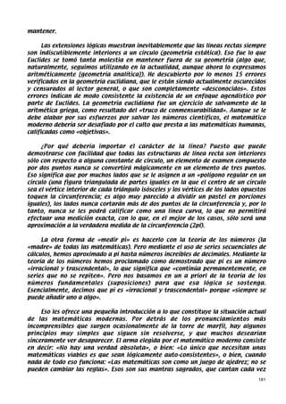 mantener.

      Las extensiones lógicas muestran inevitablemente que las líneas rectas siempre
son indiscutiblemente interiores a un círculo (geometría estática). Eso fue lo que
Euclides se tomó tanta molestia en mantener fuera de su geometría (algo que,
naturalmente, seguimos utilizando en la actualidad, aunque ahora lo expresamos
aritméticamente [geometría analítica]). He descubierto por lo menos 15 errores
verificados en la geometría euclidiana, que le están siendo actualmente oscurecidos
y censurados al lector general, o que son completamente «desconocidos». Estos
errores indican de modo consistente la existencia de un enfoque agendístico por
parte de Euclides. La geometría euclidiana fue un ejercicio de salvamento de la
aritmética griega, como resultado del «truco de conmensurabilidad». Aunque se le
debe alabar por sus esfuerzos por salvar los números científicos, el matemático
moderno debería ser desafiado por el culto que presta a las matemáticas humanas,
calificadas como «objetivas».

     ¿Por qué debería importar el carácter de la línea? Puesto que puede
demostrarse con facilidad que todas las estructuras de línea recta son interiores
sólo con respecto a alguna constante de círculo, un elemento de examen compuesto
por dos puntos nunca se convertirá mágicamente en un elemento de tres puntos.
Eso significa que por muchos lados que se le asignen a un «polígono regular en un
círculo (una figura triangulada de partes iguales en la que el centro de un círculo
sea el vértice interior de cada triángulo isósceles y los vértices de los lados opuestos
toquen la circunferencia; es algo muy parecido a dividir un pastel en porciones
iguales), los lados nunca cortarán más de dos puntos de la circunferencia y, por lo
tanto, nunca se les podrá calificar como una línea curva, lo que no permitirá
efectuar una medición exacta, con lo que, en el mejor de los casos, sólo será una
aproximación a la verdadera medida de la circunferencia (2pi).

     La otra forma de «medir pi» es hacerlo con la teoría de los números (la
«madre» de todas las matemáticas). Pero mediante el uso de series secuenciales de
cálculos, hemos aproximado a pi hasta números increíbles de decimales. Mediante la
teoría de los números hemos proclamado como demostrado que pi es un número
«irracional y trascendental», lo que significa que «continúa permanentemente, en
series que no se repiten». Pero nos basamos en un a priori de la teoría de los
números fundamentales (suposiciones) para que esa lógica se sostenga.
Esencialmente, decimos que pi es «irracional y trascendental» porque «siempre se
puede añadir uno a algo».

     Eso les ofrece una pequeña introducción a lo que constituye la situación actual
de las matemáticas modernas. Por detrás de los pronunciamientos más
incomprensibles que surgen ocasionalmente de la torre de marfil, hay algunos
principios muy simples que siguen sin resolverse, y que muchos desearían
sinceramente ver desaparecer. El arma elegida por el matemático moderno consiste
en decir: «No hay una verdad absoluta», o bien: «Lo único que necesitan unas
matemáticas viables es que sean lógicamente auto-consistentes», o bien, cuando
nada de todo eso funciona: «Las matemáticas son como un juego de ajedrez; no se
pueden cambiar las reglas». Esos son sus mantras sagrados, que cantan cada vez
                                                                                     181
 