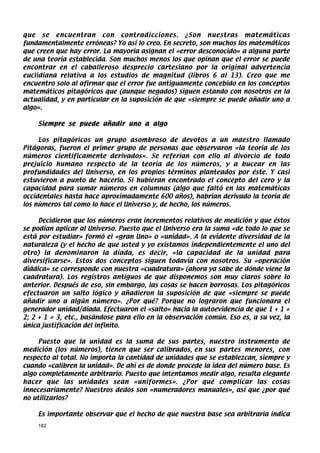 que se encuentran con contradicciones. ¿Son nuestras matemáticas
fundamentalmente erróneas? Yo así lo creo. En secreto, son muchos los matemáticos
que creen que hay error. La mayoría asignan el «error desconocido» a alguna parte
de una teoría establecida. Son muchos menos los que opinan que el error se puede
encontrar en el caballeroso desprecio cartesiano por la original advertencia
euclidiana relativa a los estudios de magnitud (libros 6 al 13). Creo que me
encuentro solo al afirmar que el error fue antiguamente concebido en los conceptos
matemáticos pitagóricos que (aunque negados) siguen estando con nosotros en la
actualidad, y en particular en la suposición de que «siempre se puede añadir uno a
algo».

    Siempre se puede añadir uno a algo

     Los pitagóricos un grupo asombroso de devotos a un maestro llamado
Pitágoras, fueron el primer grupo de personas que observaron «la teoría de los
números científicamente derivados». Se referían con ello al divorcio de todo
prejuicio humano respecto de la teoría de los números, y a bucear en las
profundidades del Universo, en los propios términos planteados por éste. Y casi
estuvieron a punto de hacerlo. Si hubieran encontrado el concepto del cero y la
capacidad para sumar números en columnas (algo que faltó en las matemáticas
occidentales hasta hace aproximadamente 600 años), habrían derivado la teoría de
los números tal como lo hace el Universo y, de hecho, los números.

     Decidieron que los números eran incrementos relativos de medición y que éstos
se podían aplicar al Universo. Puesto que el Universo era la suma «de todo lo que se
está por estudiar» formó el «gran Uno» o «unidad». A la evidente diversidad de la
naturaleza (y el hecho de que usted y yo existamos independientemente el uno del
otro) la denominaron la díada, es decir, «la capacidad de la unidad para
diversificarse». Estos dos conceptos siguen todavía con nosotros. Su «operación
diádica» se corresponde con nuestra «cuadratura» (ahora ya sabe de dónde viene la
cuadratura). Los registros antiguos de que disponemos son muy claros sobre lo
anterior. Después de eso, sin embargo, las cosas se hacen borrosas. Los pitagóricos
efectuaron un salto lógico y añadieron la suposición de que «siempre se puede
añadir uno a algún número». ¿Por qué? Porque no lograron que funcionara el
generador unidad/díada. Efectuaron el «salto» hacia la autoevidencia de que 1 + 1 =
2; 2 + 1 = 3, etc., basándose para ello en la observación común. Eso es, a su vez, la
única justificación del infinito.

     Puesto que la unidad es la suma de sus partes, nuestro instrumento de
medición (los números), tienen que ser calibrados, en sus partes menores, con
respecto al total. No importa la cantidad de unidades que se establezcan, siempre y
cuando «calibren la unidad». De ahí es de donde procede la idea del número base. Es
algo completamente arbitrario. Puesto que intentamos medir algo, resulta elegante
hacer que las unidades sean «uniformes». ¿Por qué complicar las cosas
innecesariamente? Nuestros dedos son «numeradores manuales», así que ¿por qué
no utilizarlos?

    Es importante observar que el hecho de que nuestra base sea arbitraria indica
    182
 