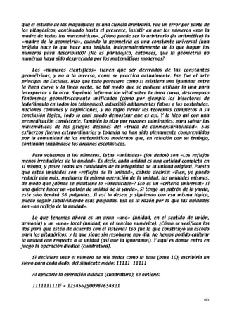 que el estudio de las magnitudes es una ciencia arbitraria. Fue un error por parte de
los pitagóricos, continuado hasta el presente, insistir en que los números «son la
madre de todas las matemáticas». ¿Cómo puede ser lo arbitrario (la aritmética) la
«madre de la geometría», cuando la geometría es una constante universal (una
brújula hace lo que hace una brújula, independientemente de lo que hagan los
números para describirlo)? ¿No es paradójico, entonces, que la geometría no
numérica haya sido despreciada por los matemáticos modernos?

      Los «números científicos» tienen que ser derivados de las constantes
geométricas, y no a la inversa, como se practica actualmente. Ese fue el arte
principal de Euclides. Hizo que todo pareciera como si existiera una igualdad entre
la línea curva y la línea recta, de tal modo que se pudiera utilizar la una para
interpretar a la otra. Suprimió información vital sobre la línea curva, descompuso
fenómenos geométricamente unificados (como por ejemplo los bisectores de
lado/ángulo en todos los triángulos), adscribió aditamentos falsos a los postulados,
nociones comunes y definiciones, y no logró llevar los teoremas completos a su
conclusión lógica, todo lo cual puedo demostrar que es así. Y lo hizo así con una
premeditación consistente. También lo hizo por razones admirables: para salvar las
matemáticas de los griegos después del «truco de conmensurabilidad». Sus
esfuerzos fueron extraordinarios y todavía no han sido plenamente comprendidos
por la comunidad de los matemáticos modernos que, en relación con su trabajo,
continúan tragándose los arcanos escolásticos.

     Pero volvamos a los números. Estas «unidades» (los dedos) son «Los reflejos
menos irreducibles de la unidad». Es decir, cada unidad es una entidad completa en
sí misma, y posee todas las cualidades de la integridad de la unidad original. Puesto
que estas unidades son «reflejos de la unidad», cabría decirse: «Bien, yo puedo
reducir aún más, mediante la misma operación de la unidad, las unidades mismas,
de modo que ¿dónde se mantiene lo «irreducible»? Eso es un «criterio universal» si
uno quiere hacer un «patrón de unidad de la yarda». Si tengo un patrón de la yarda,
este sólo tendrá 36 pulgadas. Si así lo deseo, y siguiendo con esa misma lógica,
puedo seguir subdividiendo esas pulgadas. Esa es la razón por la que las unidades
son «un reflejo de la unidad».

     Lo que tenemos ahora es un gran «uno» (unidad, en el sentido de unión,
armonía) y un «uno» local (unidad, en el sentido numérico). ¿Cómo se verifican los
dos para que estén de acuerdo con el sistema? Eso fue lo que constituyó un escollo
para los pitagóricos, y lo que sigue sin resolverse hoy día. No hemos podido calibrar
la unidad con respecto a la unidad (así que la ignoramos). Y aquí es donde entra en
juego la operación diádica (cuadratura).

     Si decidiera usar el número de mis dedos como la base (base 10), escribiría un
signo para cada dedo, del siguiente modo: 11111 11111

    Al aplicarle la operación diádica (cuadratura), se obtiene:

    11111111112 = 1234567900987654321


                                                                                  183
 