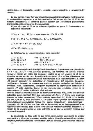 «único Hijo», «el Unigénito», «poder», «gloria», «santo maestro» y «la cabeza del
rincón»).

     Lo que sucede es que hay una simetría numerológica verificable e intrínseca en
las matemáticas regulares y en las constantes físicas que afectan al 37 de una
manera importante. Y también parece ocurrir con frecuencia previamente
desconocida en lo poco que sé de numerología.
     Kryon dice que el 27 es un número significativo para él. Comprueben las
     siguientes secuencias:


    27 /999 = 1 /37,         37 /999 = y por supuesto 37 x 27 = 999

    9 +9 + 9 = 27, 1 /       27   , 0,37037037..., 1 /   37   , 0.27027027...

    27 + 37 = 64 = 82 = 26 = (1 / 125)2

    √27 + √37 = 10[1/         (√37-√27)]



    La totalidad de los «números triples» es la siguiente:

    111   =   37   x   3                   444 = 37 x 3 x 22
    222   =   37   x   3x2                       555 = 37 x 3 x 5
    333   =   37   x   32                  666 = 37 x 32 x 2
    777   =   37   x   3x7                 888 = 37 x 3 x 23 777 = 37 x 33

Si se suman cualesquiera de los dígitos de los números triples como por ejemplo 4 +
4 + 4 = 12, 12 x 37 = 444. En otras palabras, ¡los números son cíclicos! El único
elemento común de todos los números triples es el 37. ¿Acaso es el 37 la
abominación que se cita en el Apocalipsis de san Juan? ¿O se refiere al hecho de que
nuestra comprensión estándar de las matemáticas es la «abominación»? A saber:
«Al asumir ascender sin autoridad al conocimiento del Universo, buscamos
configurar el Universo de acuerdo con nuestros propios designios egocéntricos y
erróneos. Pues, ciertamente, cualquier asignación de significado particular al
número 37 está ausente, tanto en las matemáticas estándar como en la
numerología». ¿Y cuál es la historia bíblica de «la
torre de Babel» si no una ascensión no autorizada? Una vez más, ¿cómo cita Jesús su
autoridad para enseñar? Dice que «desciende de Dios». ¡Y Cristo sólo asciende
después de haber descendido! (Véase también Apocalipsis 17, 10-11, «Y la Bestia,
que era y ya no es, hace el octavo...». Los siete «reyes» pueden ser interpretados
como divisiones geométricas. Primer rey - punto. Segundo rey - línea. Tercer rey -
triángulo, etc. El séptimo rey (que aún no ha venido) es un heptágono (polí gono
regular de siete lados). Esto es una «construcción matemáticamente imposible». El
encaje de la interpretación es más estrecho de lo que se permite exponer por
razones de espacio)

    Lo fascinante de todo esto es que estos casos indican una lógica de unidad
matemática, y tiene poco o menos sentido bajo la filosofía matemática estándar.
Tampoco podrían haber sido «inventados» por sus autores, puesto que su lógica de
    186
 