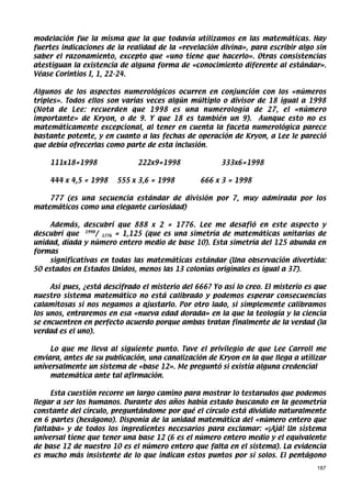 modelación fue la misma que la que todavía utilizamos en las matemáticas. Hay
fuertes indicaciones de la realidad de la «revelación divina», para escribir algo sin
saber el razonamiento, excepto que «uno tiene que hacerlo». Otras consistencias
atestiguan la existencia de alguna forma de «conocimiento diferente al estándar».
Véase Corintios I, 1, 22-24.

Algunos de los aspectos numerológicos ocurren en conjunción con los «números
triples». Todos ellos son varias veces algún múltiplo o divisor de 18 igual a 1998
(Nota de Lee: recuerden que 1998 es una numerología de 27, el «número
importante» de Kryon, o de 9. Y que 18 es también un 9). Aunque esto no es
matemáticamente excepcional, al tener en cuenta la faceta numerológica parece
bastante potente, y en cuanto a las fechas de operación de Kryon, a Lee le pareció
que debía ofrecerlas como parte de esta inclusión.

    111x18=1998                222x9=1998              333x6=1998

    444 x 4,5 = 1998    555 x 3,6 = 1998         666 x 3 = 1998

    777 (es una secuencia estándar de división por 7, muy admirada por los
matemáticos como una elegante curiosidad)

     Además, descubrí que 888 x 2 = 1776. Lee me desafió en este aspecto y
descubrí que 1998/ 1776 = 1,125 (que es una simetría de matemáticas unitarias de
unidad, díada y número entero medio de base 10). Esta simetría del 125 abunda en
formas
     significativas en todas las matemáticas estándar (Una observación divertida:
50 estados en Estados Unidos, menos las 13 colonias originales es igual a 37).

     Así pues, ¿está descifrado el misterio del 666? Yo así lo creo. El misterio es que
nuestro sistema matemático no está calibrado y podemos esperar consecuencias
calamitosas si nos negamos a ajustarlo. Por otro lado, si simplemente calibramos
los unos, entraremos en esa «nueva edad dorada» en la que la teología y la ciencia
se encuentren en perfecto acuerdo porque ambas tratan finalmente de la verdad (la
verdad es el uno).

     Lo que me lleva al siguiente punto. Tuve el privilegio de que Lee Carroll me
enviara, antes de su publicación, una canalización de Kryon en la que llega a utilizar
universalmente un sistema de «base 12». Me preguntó si existía alguna credencial
     matemática ante tal afirmación.

     Esta cuestión recorre un largo camino para mostrar lo testarudos que podemos
llegar a ser los humanos. Durante dos años había estado buscando en la geometría
constante del círculo, preguntándome por qué el círculo está dividido naturalmente
en 6 partes (hexágono). Disponía de la unidad matemática del «número entero que
faltaba» y de todos los ingredientes necesarios para exclamar: «¡Ajá! Un sistema
universal tiene que tener una base 12 (6 es el número entero medio y el equivalente
de base 12 de nuestro 10 es el número entero que falta en el sistema). La evidencia
es mucho más insistente de lo que indican estos puntos por sí solos. El pentágono
                                                                                    187
 