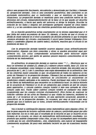 ofrece una proporción fascinante, descubierta y demostrada por Euclides y llamada
la «proporción dorada». Esto es una constante geométrica. Una constante es un
postulado matemático que es inalterable y que se mantiene en todas las
situaciones. La proporción dorada se mantiene para una condición nativa de las
divisiones del círculo, independientemente de la base en la que pueda ser descrita
aritméticamente, o hacia qué parte del universo se dirige la brújula. Describe la
relación de los lados y ángulos del pentágono (polígono regular de cinco lados)
entre sí, y se las considera como las simetrías geométricas más perfectas posibles.

     En su función geométrica actúa exactamente en la misma capacidad que el 8
que falta del orden ascendente de base 10. Además, el hecho de que el círculo se
divida de modo natural en el nivel secundario (la división primaria es que la brújula
«avanza alrededor del círculo» exactamente 6 veces) para formar triángulos (tres
lados) y cuadrados (figuras de cuatro lados), etcétera, muestra que el círculo es un
fenómeno de base 12.

     Con la proporción dorada también ocurren algunas cosas aritméticamente
interesantes. Algunas son bien conocidas y otras se pueden presentar aquí por
primera vez. Las estoy comprobando actualmente para detectar algún
«conocimiento previo» por parte de quienes poseen mayores conocimientos en la
historia de las matemáticas.

     En aritmética, la proporción dorada se expresa como √5+1 / 2 . Obsérvese que se
hace en términos de unidad (1), díada (2) y número entero medio, base (5). Esto no
es ninguna casualidad, como tampoco es una simetría aislada. Uno descubre que la
presencia del 1, del 2 y del 5 constituye una regla abrumadora de la aritmética. Una
de las simetrías mejor conocidas es que «la proporción de todos los números en las
series de Fibonacci es la proporción dorada». Fibonacci fue un matemático medieval
que descubrió que las pautas simétricas de crecimiento se encuentran en
condiciones simples aplicadas a los números. Puede averiguar más sobre él a través
de los libros de matemáticas que encuentre en su biblioteca local. La clásica historia
de la secuencia de Fibonacci es la de un campesino que compra un par de conejos
para aparearlos, y calcula cuántos conejos tendrá si dan una carnada de cinco
conejos cada mes. Puede saber cuántos conejos tendrá en cualquier mes dado
(¡suponiendo que los conejos vivieran eternamente!). Otra forma de expresar la
relación «última» de las series de Fibonacci es que «todos los números, mediante la
suma de 1 al recíproco de ese número, en una operación secuencial, pasarán a
convertirse en la proporción dorada». En resumen, por muy al azar o por muy
grande que sea el número que se tome, estará intrínsecamente relacionado con la
proporción dorada.

     Voy a incluir a continuación algunas notas matemáticas para algunas cifras. Sé
que la gran mayoría de lectores sufrirán dolor de cabeza y preferirán pasar por alto
este material. Eso no es más que el resultado de la miseria en que se incurrió en los
tiempos de la escuela, en clases de matemáticas deficientemente enseñadas. Les
prometo que podrán comprender estas citas, ya que les acompañaré para revisarlas
y verán que no son «mistificadoras», sino, simplemente, una especie de taquigrafía
comúnmente aceptada. Un poco más adelante incluiré un par de ecuaciones menos
    188
 