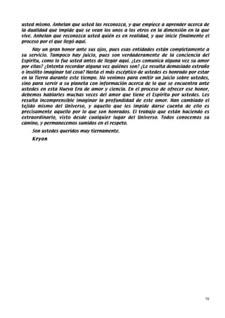 usted mismo. Anhelan que usted las reconozca, y que empiece a aprender acerca de
la dualidad que impide que se vean los unos a los otros en la dimensión en la que
vive. Anhelan que reconozca usted quién es en realidad, y que inicie finalmente el
proceso por el que llegó aquí.
     Hay un gran honor ante sus ojos, pues esas entidades están completamente a
su servicio. Tampoco hay juicio, pues son verdaderamente de la conciencia del
Espíritu, como lo fue usted antes de llegar aquí. ¿Les comunica alguna vez su amor
por ellas? ¿Intenta recordar alguna vez quiénes son? ¿Le resulta demasiado extraño
o insólito imaginar tal cosa? Hasta el más escéptico de ustedes es honrado por estar
en la Tierra durante este tiempo. No venimos para emitir un juicio sobre ustedes,
sino para servir a su planeta con información acerca de lo que se encuentra ante
ustedes en esta Nueva Era de amor y ciencia. En el proceso de ofrecer ese honor,
debemos hablarles muchas veces del amor que tiene el Espíritu por ustedes. Les
resulta incomprensible imaginar la profundidad de este amor. Han cambiado el
tejido mismo del Universo, y aquello que les impide darse cuenta de ello es
precisamente aquello por lo que son honrados. El trabajo que están haciendo es
extraordinario, visto desde cualquier lugar del Universo. Todos conocemos su
camino, y permanecemos sumidos en el respeto.
    Son ustedes queridos muy tiernamente.
    Kryon




                                                                                  19
 