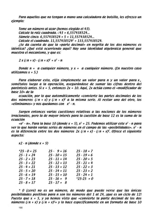 Para aquellos que no tengan a mano una calculadora de bolsillo, les ofrezco un
ejemplo:

    Tome un número al azar (hemos elegido el 43).
    Calcule la raíz cuadrada. √43 = 6,557438524...
    Súmele cinco. 6,557438524 + 5 = 11,557438524...
    Calcule el cuadrado. 11,5574385242 = 133,557438524.
    ¿Se da cuenta de que la «parte decimal» en negrita de los dos números es
idéntica? ¿Qué está ocurriendo aquí? Hay una identidad algebraica general que
muestra el mecanismo, y que es:

     2 x (√n + x) - (√n + x)2 = x2 – n

      Donde n = a cualquier número, y x = a cualquier número. (En nuestro caso
utilizamos x = 5.)

     Para elaborar esto, elija simplemente un valor para n y un valor para x ,
sométalos luego a la operación, asegurándose de sumar las cifras dentro del
paréntesis antes. Si x = 5, entonces 2x = 10. Aquí, 2x actúa como el «modificador de
base 10» de la
     ecuación, por lo que automáticamente «convierte las partes decimales de los
dos números (√n + x) y (√n + x)2 a la misma serie. Al restar uno del otro, los
«eliminamos» y nos quedamos con x2 - n.

     Surgen entonces varias cuestiones relativas a las nociones de los números
irracionales, pero la de mayor interés para la cuestión de base 12 es la suma de la
ecuación
     «x2 - n». Para la base 10 (donde x = 5), x2 = 25. Podemos utilizar este x2 - n para
ver lo que harán varias series de números en el campo de las «posibilidades». x2 - n
es la diferencia entre los dos números 2x (√n + x) - (√n + x)2. Ofrece el siguiente
aspecto:

     x2 - n (donde x = 5)

     *25 - 0 = 25           25   -    9   =   16   25 - 18   =7
     25 - 1 = 24            25   -   10   =   15   25 - 19   =6
     25 - 2 = 23            25   -   11   =   14   25 - 20   =5
     25 - 3 = 22            25   -   12   =   13   25 - 21   =4
     25 - 4 = 21            25   -   13   =   12   25 - 22   =3
     25 - 5 = 20            25   -   14   =   11   25 - 23   =2
     25 - 6 = 19            25   -   15   =   10   25 - 24   =1
     25 - 7 = 18            25   -   16   =    9   *25-25    =0
     25 - 8 = 17            25   -   17   =    8

     * 0 (cero) no es un número, de modo que puede verse que las únicas
posibilidades positivas para n son los números del 1 al 24, ¡que es un ciclo de 12!
Puesto que x = 5, y ya hemos visto que «convierte la parte decimal de los dos
números (√n + x) y (√n + x)2» y lo hace específicamente en un formato de base 10
     190
 