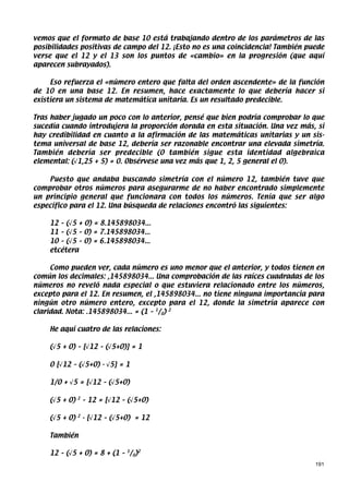 vemos que el formato de base 10 está trabajando dentro de los parámetros de las
posibilidades positivas de campo del 12. ¡Esto no es una coincidencia! También puede
verse que el 12 y el 13 son los puntos de «cambio» en la progresión (que aquí
aparecen subrayados).

     Eso refuerza el «número entero que falta del orden ascendente» de la función
de 10 en una base 12. En resumen, hace exactamente lo que debería hacer si
existiera un sistema de matemática unitaria. Es un resultado predecible.

Tras haber jugado un poco con lo anterior, pensé que bien podría comprobar lo que
sucedía cuando introdujera la proporción dorada en esta situación. Una vez más, si
hay credibilidad en cuanto a la afirmación de las matemáticas unitarias y un sis-
tema universal de base 12, debería ser razonable encontrar una elevada simetría.
También debería ser predecible (0 también sigue esta identidad algebraica
elemental: (√1,25 + 5) = 0. Obsérvese una vez más que 1, 2, 5 general el 0).

    Puesto que andaba buscando simetría con el número 12, también tuve que
comprobar otros números para asegurarme de no haber encontrado simplemente
un principio general que funcionara con todos los números. Tenía que ser algo
específico para el 12. Una búsqueda de relaciones encontró las siguientes:

    12 – (√5 + 0) = 8.145898034...
    11 – (√5 – 0) = 7.145898034...
    10 – (√5 – 0) = 6.145898034...
    etcétera

     Como pueden ver, cada número es uno menor que el anterior, y todos tienen en
común los decimales: ,145898034... Una comprobación de las raíces cuadradas de los
números no reveló nada especial o que estuviera relacionado entre los números,
excepto para el 12. En resumen, el ,145898034... no tiene ninguna importancia para
ningún otro número entero, excepto para el 12, donde la simetría aparece con
claridad. Nota: .145898034... = (1 – 1/0) 2

    He aquí cuatro de las relaciones:

    (√5 + 0) – [√12 – (√5+0)] = 1

    0 [√12 – (√5+0) - √5] = 1

    1/0 + √5 = [√12 – (√5+0)

    (√5 + 0)   2
                   – 12 = [√12 – (√5+0)

    (√5 + 0)   2
                   - [√12 – (√5+0) = 12

    También

    12 – (√5 + 0) = 8 + (1 – 1/0)2
                                                                                 191
 