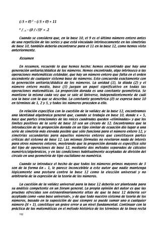 (√5 + 0)        2
                        – (√5 + 0) = 11

    0
        /   √5   – (0 / √5)2 = .2

    Cuando se considera que, en la base 10, el 9 es el último número entero antes
de una repetición de las series y que está vinculado intrínsecamente en las simetrías
de base 10, también debería encontrarse para el 11 en la base 12, como hemos visto
anteriormente.

    Resumen

     En resumen, recuerde lo que hemos hecho: hemos encontrado que hay una
generación unitaria/diádica de los números. Hemos encontrado, algo intrínseco a las
operaciones matemáticas estándar, que hay un número entero que falta en el orden
ascendente de cualquier sistema base de números. Esto concuerda exactamente con
la generación unitaria/diádica de los números. La unidad (1), la díada (2) y el
número entero medio, base (5) juegan un papel significativo en todas las
operaciones matemáticas. La proporción dorada es una constante geométrica. Se
mantiene la misma cada vez que se sale al Universo, independientemente de cuál
sea la base con la que se describa. La constante geométrica (0) se expresa base 10
en términos de 1, 2 y 5, y todos los números proceden a ello.

      En relación específica con la cuestión de la validez de la base 12, encontramos
una identidad algebraica general que, cuando se trabaja en base 10, donde x = 5,
hace que partes irracionales de las raíces cuadradas queden «eliminadas» y que los
límites positivos de la serie de base 10 sea un círculo de 12. Encontramos que la
introducción de la proporción dorada en un tipo similar de ecuación dio lugar a una
serie de simetría más elevada posible que sólo funciona para el número entero 12, y
simetrías secundarias para aquellos números enteros que constituyen partes
críticas del sistema de base 12. Las mismas fórmulas no revelaron nada de interés
para otros números enteros, mostrando que la proporción dorada es específica sólo
del tipo de operaciones de base 12, mediante dos métodos separados de cálculos
numérico/algebraicos, y en las condiciones habitualmente aceptadas de división del
círculo en una geometría de tipo euclidiano no numérica.

     Cuando se introduce el hecho de que todos los números primos mayores de 3
son de la forma 6n ± 1, le parece inconcebible a este autor que nadie mantenga
lógicamente una postura contra la base 12 como la elección universal y no
arbitraria de la expresión de la teoría de los números.

    La cuestión de la validez universal para la base 12 debería ser planteada para
su análisis competente en un forum general. La propia opinión del autor es que las
pruebas ofrecidas son extraordinariamente altas de que la base 12 debería ser
aceptada como «una base universal», y de que todo nuestro sistema de teoría de los
números, basado en la suposición de que siempre se puede sumar uno a cualquier
número (N + 1), constituye un grave error a un nivel fundamental. Continuar con la
práctica de las matemáticas en el método histórico de los términos de la línea recta
    192
 
