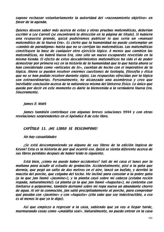supone rechazar voluntariamente la autoridad del «razonamiento objetivo» en
favor de la agenda.

Quienes deseen saber más acerca de estas y otras pruebas matemáticas, deberían
escribir a Lee Carroll (se encontrará la dirección en la página de título). Si hubiera
una respuesta grande, quizá pudiéramos publicar lo que sería un «manual
matemático de la Nueva Era». Es cierto que la humanidad no puede contemplar un
«cambio de paradigma» hasta que no se corrijan las matemáticas. Las matemáticas
constituyen la base de cualquier otro ejercicio lógico. A menos que cambien las
matemáticas, no habrá Nueva Era, sino sólo un nuevo escaparate revestido en la
misma tienda. El efecto de estos descubrimientos matemáticos ha sido el de poder
demostrar por primera vez en la historia de la humanidad que lo que hasta ahora se
han considerado como «artículos de fe», cuentan de hecho con el imperativo de la
lógica. Ahora se pueden resolver enormes cuestiones de teología, filosofía y ética
que no se han podido resolver durante siglos. Las respuestas ofrecidas por la lógica
son extraordinarias. Personalmente, he alcanzado una asombrosa y creo que
inevitable conclusión acerca de la naturaleza misma del Universo físico. Lo único que
queda por decir en este momento es darle la bienvenida a la verdadera Nueva Era.
Sinceramente.


    James D. Watt

     James también contribuye con algunas breves soluciones 9944 y con otras
revelaciones sorprendentes en el Apéndice B de este libro.



    CAPÍTULO 11. ¡MI LIBRO SE DESCOMPONE!

    No hay casualidades

      ¿Se está descomponiendo ya alguno de sus libros de la edición inglesa de
Kryon? Esta es la historia de por qué ocurrió eso. Quizá se sienta diferente acerca de
sus libros perdidos después de haber leído lo siguiente.

     Está bien, ¿cómo no puede haber accidentes? Salí de mi casa el lunes por la
mañana para acudir al estudio de grabación. Accidentalmente, pisé a la gata que
dormía, que pegó un salto de dos metros en el aire, lanzó un bufido, y derribó la
maceta del porche, que colgaba del techo. Me incliné para consolar a la pobre gata
(a la que Jan llamó «Jasmine»), y la planta cayó sobre mi cabeza (estaba recién
regada, naturalmente). La planta (a la que Jan llamó «Augusta»), no contenta con
limitarse a golpearme, también derramó sobre mi ropa nueva un abundante chorro
de agua. Al oír la conmoción, Jan salió precipitadamente al porche, para comprobar
qué pasaba con «Jasmine» y con «Auguste» (ella sabe que soy indestructible, o eso
es al menos lo que yo le digo).

   Así que empiezo a regresar a la casa, sabiendo que ya voy a llegar tarde,
murmurando cosas como «¡maldita sea!». Naturalmente, no puedo entrar en la casa

                                                                                   193
 