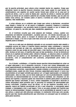 por la puerta principal, pues ahora estoy mojado hasta los zapatos. Tengo que
dirigirme hacia la puerta trasera (tenemos una regla según la cual hasta los
canalizadores con zapatos de suelas sucias tienen que entrar en la casa por la
puerta de atrás, y así es como la llama Jan: «puerta de atrás»). Camino del patio
trasero (a través de un sendero cubierto de crecidas malas hierbas, que les juro no
había visto antes), me resbalo sobre el barro y termino de echar a perder mis
zapatos. Más maldiciones.

     A estas alturas ya es evidente que tengo que volver a ducharme, encontrar
ropa limpia y tratar de «ir de nuevo a trabajar» (suspiro). Empiezo a sentirme
realmente abrumado y me precipito hacia la puerta cuando se oye el timbre del
teléfono. «Es para ti», me dice Jan. Una «maldición» gigantesca.

     En el teléfono resulta que está alguien del trabajo. «¡Vaya, cuánto nos
alegramos de haberte encontrado!», exclama una voz. «El cliente necesita que, de
camino hacia aquí, pases a recoger la música que se olvidó. Los músicos ya
empiezan a llegar, y tú eres el que está más cerca de su oficina. Sal ahora mismo y
llegarás justo a tiempo».

     Esto no es más que un diminuto episodio en un escenario mucho más amplio y
complejo acerca de cómo el Espíritu honra nuestras vidas cotidianas y nuestro
contrato del período de vida con «accidentes». Esos accidentes pueden ser tan
menores como los que acabo de describir aquí, o tan fuertes como la muerte de un
niño. Incluso en tal caso, el Espíritu dice que no hay accidentes. Al leer la historia de
Kryon en el capítulo del karma sobre «David el Amado», se observa cómo el contrato
de David con sus padres se vio facilitado por su propio fallecimiento. No es un
accidente, sino el cumplimiento del contrato, programado para todos los
implicados.

      En el frente «cotidiano», el Espíritu honra nuestra intencionalidad de estar en
el lugar adecuado y en el momento correcto. A veces nos vemos bloqueados por
cosas aparentemente accidentales con objeto de que se nos presenten por sí mismas
las situaciones correctas, especialmente cuando estamos co-creando nuestra propia
realidad (como, según nos dice Kryon, tenemos capacidad para hacer). A veces nos
encontramos en un lugar extraño que parece ser «el lugar equivocado y el momento
inadecuado». Una vez más, eso no tiene nada que ver con la predestinación. Cuando
ofrecemos la intencionalidad de co-crear nuestra realidad, nos situamos en las
manos del Espíritu y nuestros guías nos muestran el camino para poner en práctica
aquello que hemos solicitado. A veces, somos empujados a izquierda o derecha (o
somos detenidos) para permitir que se presente la ventana de oportunidad que
hemos solicitado. ¿Cuántas veces ha dicho: «Si no me hubiera sucedido esto o
aquello, nunca me habría encontrado en tal o cual situación, o conseguido aquel
trabajo, o trasladado a tal o cual lugar»? Esto es un gran ejemplo del Espíritu que
honra su intencionalidad. Siempre contamos con la posibilidad de ignorar lo que se
nos ofrece, y pasar por alto diversas ventanas. Es realmente triste que esto suceda,
puesto que hay mucha planificación que interviene en conseguir que la ventana se
abra para nosotros.


     194
 