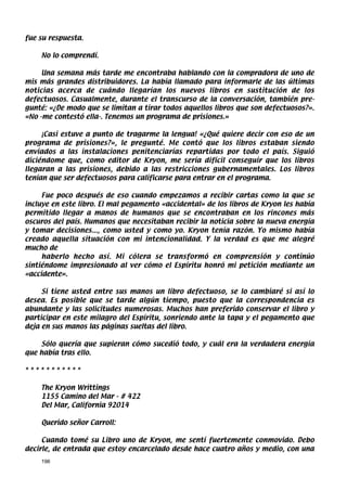 fue su respuesta.

    No lo comprendí.

     Una semana más tarde me encontraba hablando con la compradora de uno de
mis más grandes distribuidores. La había llamado para informarle de las últimas
noticias acerca de cuándo llegarían los nuevos libros en sustitución de los
defectuosos. Casualmente, durante el transcurso de la conversación, también pre-
gunté: «¿De modo que se limitan a tirar todos aquellos libros que son defectuosos?».
«No -me contestó ella-. Tenemos un programa de prisiones.»

     ¡Casi estuve a punto de tragarme la lengua! «¿Qué quiere decir con eso de un
programa de prisiones?», le pregunté. Me contó que los libros estaban siendo
enviados a las instalaciones penitenciarías repartidas por todo el país. Siguió
diciéndome que, como editor de Kryon, me sería difícil conseguir que los libros
llegaran a las prisiones, debido a las restricciones gubernamentales. Los libros
tenían que ser defectuosos para calificarse para entrar en el programa.

     Fue poco después de eso cuando empezamos a recibir cartas como la que se
incluye en este libro. El mal pegamento «accidental» de los libros de Kryon les había
permitido llegar a manos de humanos que se encontraban en los rincones más
oscuros del país. Humanos que necesitaban recibir la noticia sobre la nueva energía
y tomar decisiones..., como usted y como yo. Kryon tenía razón. Yo mismo había
creado aquella situación con mi intencionalidad. Y la verdad es que me alegré
mucho de
     haberlo hecho así. Mi cólera se transformó en comprensión y continúo
sintiéndome impresionado al ver cómo el Espíritu honró mi petición mediante un
«accidente».

     Si tiene usted entre sus manos un libro defectuoso, se lo cambiaré si así lo
desea. Es posible que se tarde algún tiempo, puesto que la correspondencia es
abundante y las solicitudes numerosas. Muchos han preferido conservar el libro y
participar en este milagro del Espíritu, sonriendo ante la tapa y el pegamento que
deja en sus manos las páginas sueltas del libro.

    Sólo quería que supieran cómo sucedió todo, y cuál era la verdadera energía
que había tras ello.

***********

    The Kryon Writtings
    1155 Camino del Mar - # 422
    Del Mar, California 92014

    Querido señor Carroll:

     Cuando tomé su Libro uno de Kryon, me sentí fuertemente conmovido. Debo
decirle, de entrada que estoy encarcelado desde hace cuatro años y medio, con una
    196
 