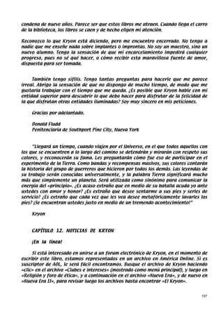 condena de nueve años. Parece ser que estos libros me atraen. Cuando llega el carro
de la biblioteca, los libros se caen y de hecho eligen mi atención.

Reconozco lo que Kryon está diciendo, pero me encuentro encerrado. No tengo a
nadie que me enseñe nada sobre implantes o improntas. No soy un maestro, sino un
nuevo alumno. Tengo la sensación de que mi encarcelamiento impedirá cualquier
progreso, pues no sé qué hacer, o cómo recibir esta maravillosa fuente de amor,
dispuesta para ser tomada.


     También tengo sífilis. Tengo tantas preguntas para hacerle que me parece
irreal. Abrigo la sensación de que no dispongo de mucho tiempo, de modo que me
gustaría trabajar con el tiempo que me queda. ¿Es posible que Kryon hable con mi
entidad superior para descubrir lo que debo hacer para disfrutar de la felicidad de
la que disfrutan otras entidades iluminadas? Soy muy sincero en mis peticiones.

    Gracias por adelantado.

    Donald Fludd
    Penitenciaría de Southport Pine City, Nueva York



     “Llegará un tiempo, cuando viajen por el Universo, en el que todos aquellos con
los que se encuentren a lo largo del camino se detendrán y mirarán con respeto sus
colores, y reconocerán su fama. Les preguntarán cómo fue eso de participar en el
experimento de la Tierra. Como bandas y recompensas masivos, sus colores contarán
la historia del grupo de guerreros que hicieron por todos los demás. Las leyendas de
su trabajo serán conocidas universalmente, y la palabra Tierra significará mucho
más que simplemente un planeta. Será utilizada como sinónimo para comunicar la
energía del «principio». ¿Es acaso extraño que en medio de su batalla acuda yo ante
ustedes con amor y honor? ¿Es extraño que desee sentarme a sus pies y serles de
servicio? ¿Es extraño que cada vez que les vea desee metafóricamente lavarles los
pies? ¡Se encuentran ustedes justo en medio de un tremendo acontecimiento!”

    Kryon



    CAPÍTULO 12. NOTICIAS DE KRYON

    ¡En la línea!

     Si está interesado en unirse a un forum electrónico de Kryon, en el momento de
escribir este libro, estamos representados en un archivo en América Online. Si es
suscriptor de AOL, le será fácil encontramos. Busque el archivo de Kryon haciendo
«clic» en el archivo «Clubes e intereses» (mostrado como menú principal), y luego en
«Religión y foro de ética», y a continuación en el archivo «Nueva Era», y de nuevo en
«Nueva Era II», para revisar luego los archivos hasta encontrar «El Kryon».


                                                                                  197
 