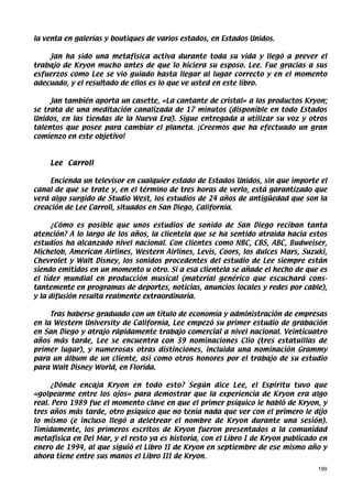 la venta en galerías y boutiques de varios estados, en Estados Unidos.

    Jan ha sido una metafísica activa durante toda su vida y llegó a prever el
trabajo de Kryon mucho antes de que lo hiciera su esposo. Lee. Fue gracias a sus
esfuerzos como Lee se vio guiado hasta llegar al lugar correcto y en el momento
adecuado, y el resultado de ellos es lo que ve usted en este libro.

     Jan también aporta un casette, «La cantante de cristal» a los productos Kryon;
se trata de una meditación canalizada de 17 minutos (disponible en todo Estados
Unidos, en las tiendas de la Nueva Era). Sigue entregada a utilizar su voz y otros
talentos que posee para cambiar el planeta. ¡Creemos que ha efectuado un gran
comienzo en este objetivo!



    Lee Carroll

     Encienda un televisor en cualquier estado de Estados Unidos, sin que importe el
canal de que se trate y, en el término de tres horas de verlo, está garantizado que
verá algo surgido de Studio West, los estudios de 24 años de antigüedad que son la
creación de Lee Carroll, situados en San Diego, California.

      ¿Cómo es posible que unos estudios de sonido de San Diego reciban tanta
atención? A lo largo de los años, la clientela que se ha sentido atraída hacia estos
estudios ha alcanzado nivel nacional. Con clientes como NBC, CBS, ABC, Budweiser,
Michelob, American Airlines, Western Airlines, Levis, Coors, los dulces Mars, Suzuki,
Chevrolet y Walt Disney, los sonidos procedentes del estudio de Lee siempre están
siendo emitidos en un momento u otro. Si a esa clientela se añade el hecho de que es
el líder mundial en producción musical (material genérico que escuchará cons-
tantemente en programas de deportes, noticias, anuncios locales y redes por cable),
y la difusión resulta realmente extraordinaria.

     Tras haberse graduado con un título de economía y administración de empresas
en la Western University de California, Lee empezó su primer estudio de grabación
en San Diego y atrajo rápidamente trabajo comercial a nivel nacional. Veinticuatro
años más tarde, Lee se encuentra con 39 nominaciones Clio (tres estatuillas de
primer lugar), y numerosas otras distinciones, incluida una nominación Grammy
para un álbum de un cliente, así como otros honores por el trabajo de su estudio
para Walt Disney World, en Florida.

      ¿Dónde encaja Kryon en todo esto? Según dice Lee, el Espíritu tuvo que
«golpearme entre los ojos» para demostrar que la experiencia de Kryon era algo
real. Pero 1989 fue el momento clave en que el primer psíquico le habló de Kryon, y
tres años más tarde, otro psíquico que no tenía nada que ver con el primero le dijo
lo mismo (e incluso llegó a deletrear el nombre de Kryon durante una sesión).
Tímidamente, los primeros escritos de Kryon fueron presentados a la comunidad
metafísica en Del Mar, y el resto ya es historia, con el Libro I de Kryon publicado en
enero de 1994, al que siguió el Libro II de Kryon en septiembre de ese mismo año y
ahora tiene entre sus manos el Libro III de Kryon.
                                                                                   199
 