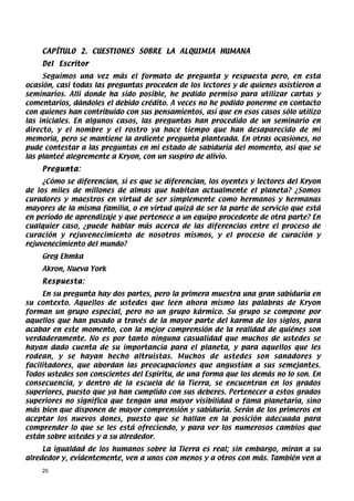 CAPÍTULO 2. CUESTIONES SOBRE LA ALQUIMIA HUMANA
    Del Escritor
     Seguimos una vez más el formato de pregunta y respuesta pero, en esta
ocasión, casi todas las preguntas proceden de los lectores y de quienes asistieron a
seminarios. Allí donde ha sido posible, he pedido permiso para utilizar cartas y
comentarios, dándoles el debido crédito. A veces no he podido ponerme en contacto
con quienes han contribuido con sus pensamientos, así que en esos casos sólo utilizo
las iniciales. En algunos casos, las preguntas han procedido de un seminario en
directo, y el nombre y el rostro ya hace tiempo que han desaparecido de mi
memoria, pero se mantiene la ardiente pregunta planteada. En otras ocasiones, no
pude contestar a las preguntas en mi estado de sabiduría del momento, así que se
las planteé alegremente a Kryon, con un suspiro de alivio.
    Pregunta:
     ¿Cómo se diferencian, si es que se diferencian, los oyentes y lectores del Kryon
de los miles de millones de almas que habitan actualmente el planeta? ¿Somos
curadores y maestros en virtud de ser simplemente como hermanos y hermanas
mayores de la misma familia, o en virtud quizá de ser la parte de servicio que está
en período de aprendizaje y que pertenece a un equipo procedente de otra parte? En
cualquier caso, ¿puede hablar más acerca de las diferencias entre el proceso de
curación y rejuvenecimiento de nosotros mismos, y el proceso de curación y
rejuvenecimiento del mundo?
    Greg Ehmka
    Akron, Nueva York
    Respuesta:
     En su pregunta hay dos partes, pero la primera muestra una gran sabiduría en
su contexto. Aquellos de ustedes que leen ahora mismo las palabras de Kryon
forman un grupo especial, pero no un grupo kármico. Su grupo se compone por
aquellos que han pasado a través de la mayor parte del karma de los siglos, para
acabar en este momento, con la mejor comprensión de la realidad de quiénes son
verdaderamente. No es por tanto ninguna casualidad que muchos de ustedes se
hayan dado cuenta de su importancia para el planeta, y para aquellos que les
rodean, y se hayan hecho altruistas. Muchos de ustedes son sanadores y
facilitadores, que abordan las preocupaciones que angustian a sus semejantes.
Todos ustedes son conscientes del Espíritu, de una forma que los demás no lo son. En
consecuencia, y dentro de la escuela de la Tierra, se encuentran en los grados
superiores, puesto que ya han cumplido con sus deberes. Pertenecer a estos grados
superiores no significa que tengan una mayor visibilidad o fama planetaria, sino
más bien que disponen de mayor comprensión y sabiduría. Serán de los primeros en
aceptar los nuevos dones, puesto que se hallan en la posición adecuada para
comprender lo que se les está ofreciendo, y para ver los numerosos cambios que
están sobre ustedes y a su alrededor.
     La igualdad de los humanos sobre la Tierra es real; sin embargo, miran a su
alrededor y, evidentemente, ven a unos con menos y a otros con más. También ven a
    20
 