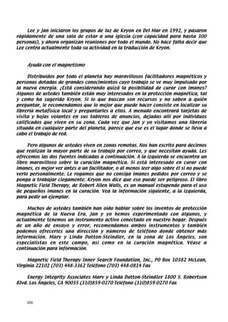 Lee y Jan iniciaron los grupos de luz de Kryon en Del Mar en 1992, y pasaron
rápidamente de una sala de estar a una iglesia (con capacidad para hasta 300
personas), y ahora organizan reuniones por todo el mundo. No hace falta decir que
Lee centra actualmente toda su actividad en la traducción de Kryon.



    Ayuda con el magnetismo

     Distribuidos por todo el planeta hay maravillosos facilitadores magnéticos y
personas dotadas de grandes conocimientos cuyo trabajo se ve muy impulsado por
la nueva energía. ¿Está considerando quizá la posibilidad de curar con imanes?
Algunos de ustedes también están muy interesados en la protección magnética, tal
y como ha sugerido Kryon. Si lo que buscan son recursos y no saben a quién
preguntar, le recomendamos que lo mejor que puede hacer consiste en localizar su
librería metafísica local y preguntarles a ellos. A menudo encontrará tarjetas de
visita y hojas volantes en sus tableros de anuncios, dejadas allí por individuos
calificados que viven en su zona. Cada vez que Jan y yo visitamos una librería
situada en cualquier parte del planeta, parece que ese es el lugar donde se lleva a
cabo el trabajo de red.

     Pero algunos de ustedes viven en zonas remotas. Nos han escrito para decirnos
que realizan la mayor parte de su trabajo por correo, y que necesitan ayuda. Les
ofrecemos las dos fuentes indicadas a continuación. A la izquierda se encuentra un
libro maravilloso sobre la curación magnética. Si está interesado en curar con
imanes, es mejor ver antes a un facilitador, o al menos leer algo sobre él si no puede
verlo personalmente. Le rogamos que no consiga imanes pedidos por correo y se
ponga a trabajar ciegamente. Kryon nos dice que eso puede ser peligroso. El libro
Magnetic Field Therapy, de Robert Allen Walls, es un manual estupendo para el uso
de pequeños imanes en la curación. Vea la información siguiente, a la izquierda,
para pedir un ejemplar.

     Muchos de ustedes también han oído hablar sobre los inventos de protección
magnética de la Nueva Era. Jan y yo hemos experimentado con algunos, y
actualmente tenemos un instrumento activo conectado en nuestro hogar. Después
de un año de ensayo y error, recomendamos ambos instrumentos y también
podemos ofrecerles una dirección y números de teléfono donde obtener más
información. Marv y Linda Dutton-Steindler, en la zona de Los Ángeles, son
especialistas en este campo, así como en la curación magnética. Véase a
continuación para información.

     Magnetic Field Therapy Inner Search Foundation, Inc., PO Box 10382 McLean,
Virginia 22102 (703) 448-3362 Teléfono (703) 448-0814 Fax

     Energy Integrity Associates Marv y Linda Dutton-SteindIer 1800 S. Robertson
BIvd. Los Ángeles, CA 90035 (310)859-0270 Teléfono (310)859-0270 Fax



    200
 